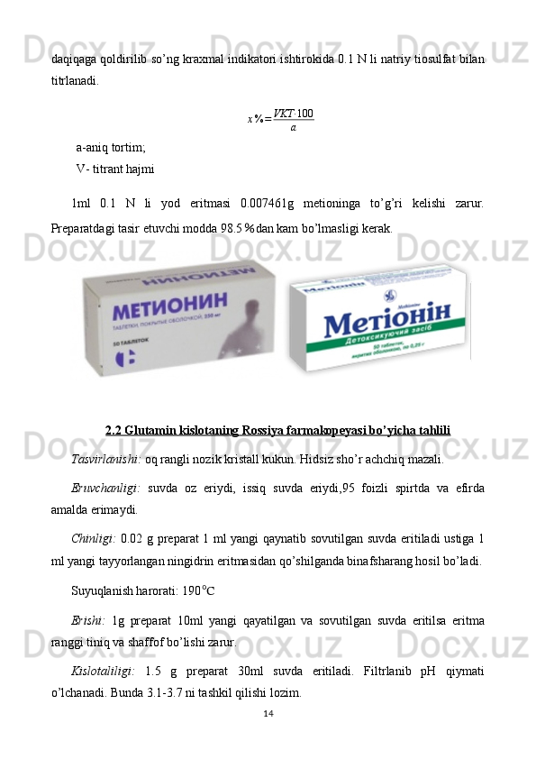 daqiqaga qoldirilib so’ng kraxmal indikatori ishtirokida 0.1 N li natriy tiosulfat bilan
titrlanadi.
x % = VKT· 100
a
a-aniq tortim;                      
V- titrant hajmi
1ml   0.1   N   li   yod   eritmasi   0.007461g   metioninga   to’g’ri   kelishi   zarur.
Preparatdagi tasir etuvchi modda 98.5 % dan kam bo’lmasligi kerak.
2.2 Glutamin kislotaning Rossiya farmakopeyasi bo’yicha tahlili
Tasvirlanishi:  oq rangli nozik kristall kukun. Hidsiz sho’r achchiq mazali. 
Eruvchanligi:   suvda   oz   eriydi,   issiq   suvda   eriydi,95   foizli   spirtda   va   efirda
amalda erimaydi.
Chinligi:   0.02 g preparat 1 ml yangi qaynatib sovutilgan suvda eritiladi ustiga 1
ml yangi tayyorlangan ningidrin eritmasidan qo’shilganda binafsharang hosil bo’ladi.
Suyuqlanish harorati: 190 ℃
Erishi:   1g   preparat   10ml   yangi   qayatilgan   va   sovutilgan   suvda   eritilsa   eritma
ranggi tiniq va shaffof bo’lishi zarur.
Kislotaliligi:   1.5   g   preparat   30ml   suvda   eritiladi.   Filtrlanib   pH   qiymati
o’lchanadi. Bunda 3.1-3.7 ni tashkil qilishi lozim.
14