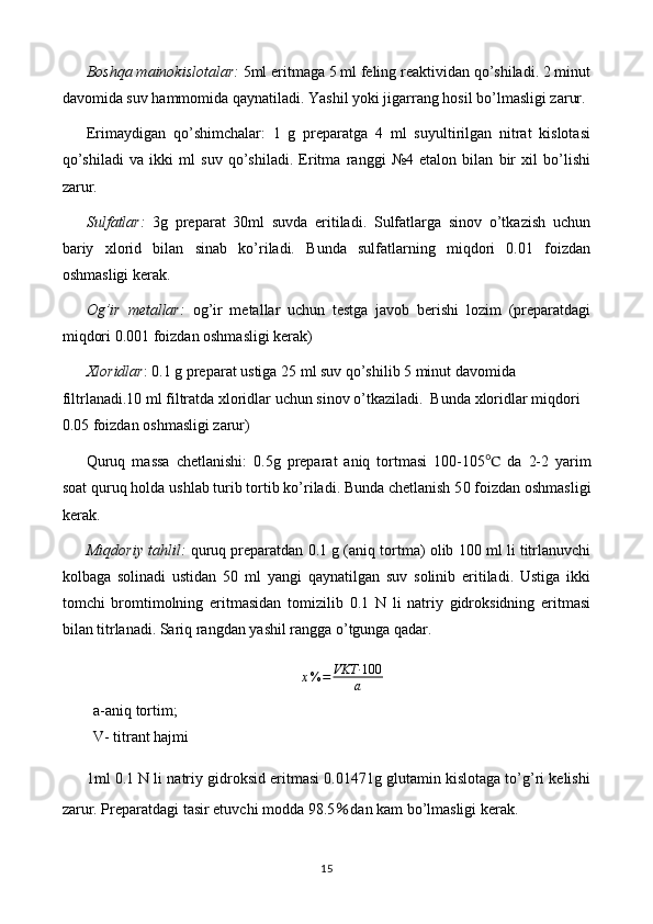 Boshqa mainokislotalar:  5ml eritmaga 5 ml feling reaktividan qo’shiladi. 2 minut
davomida suv hammomida qaynatiladi. Yashil yoki jigarrang hosil bo’lmasligi zarur.
Erimaydigan   qo’shimchalar:   1   g   preparatga   4   ml   suyultirilgan   nitrat   kislotasi
qo’shiladi   va   ikki   ml   suv   qo’shiladi.   Eritma   ranggi   №4   etalon   bilan   bir   xil   bo’lishi
zarur.
Sulfatlar:   3g   preparat   30ml   suvda   eritiladi.   Sulfatlarga   sinov   o’tkazish   uchun
bariy   xlorid   bilan   sinab   ko’riladi.   Bunda   sulfatlarning   miqdori   0.01   foizdan
oshmasligi kerak.
Og’ir   metallar:   og’ir   metallar   uchun   testga   javob   berishi   lozim   (preparatdagi
miqdori 0.001 foizdan oshmasligi kerak)
Xloridlar : 0.1 g preparat ustiga 25 ml suv qo’shilib 5 minut davomida 
filtrlanadi.10 ml filtratda xloridlar uchun sinov o’tkaziladi.  Bunda xloridlar miqdori 
0.05 foizdan oshmasligi zarur)
Quruq   massa   chetlanishi:   0.5 g   preparat   aniq   tortmasi   1 00-105 ℃   da   2-2   yarim
soat quruq holda u s hlab  t urib tortib ko’riladi. Bunda chetlanish 5 0  foizdan oshmasligi
kerak.
Miqdoriy tahlil:   quruq preparatdan 0.1 g (aniq tortma) olib 100 ml li titrlanuvchi
kolbaga   solinadi   ustidan   50   ml   yangi   qaynatilgan   suv   solinib   eritiladi.   Ustiga   ikki
tomchi   bromtimolning   eritmasidan   tomizilib   0.1   N   li   natriy   gidroksidning   eritmasi
bilan titrlanadi. Sariq rangdan yashil rangga o’tgunga qadar.
x % = VKT· 100
a
a-aniq tortim;                      
V- titrant hajmi
1ml 0.1 N li natriy gidroksid eritmasi 0.01471g glutamin kislotaga to’g’ri kelishi
zarur. Preparatdagi tasir etuvchi modda 98.5 ％ dan kam bo’lmasligi kerak.
15 