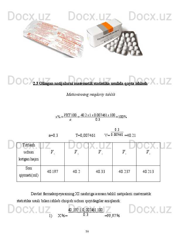 2.3     Olingan natijalarni matematik statistika usulida qayta ishlash   
Metioninning miqdoriy tahlili
x % = VKT· 100
a = 40.2 x 1 x 0.007461 x 100
0.3 = 100 %
a=0.3                 T= 0,007461          V=0.3	
0.007461 =40.21
Titrlash
uchun
ketgan hajm	
V	1	V	2	V	3	V	4	V	5
Son
qiymati(ml) 40.197 40.2 40.33 40.237 40.213
Davlat farmakopeyasining XI nashriga asosan tahlil natijalarii matematik 
statistika usuli bilan ishlab chiqish uchun quyidagilar aniqlandi: 
1) X ％ =	
40	.197	⋅1⋅0,007461	⋅100	
0.3 =99,97 ％
16 