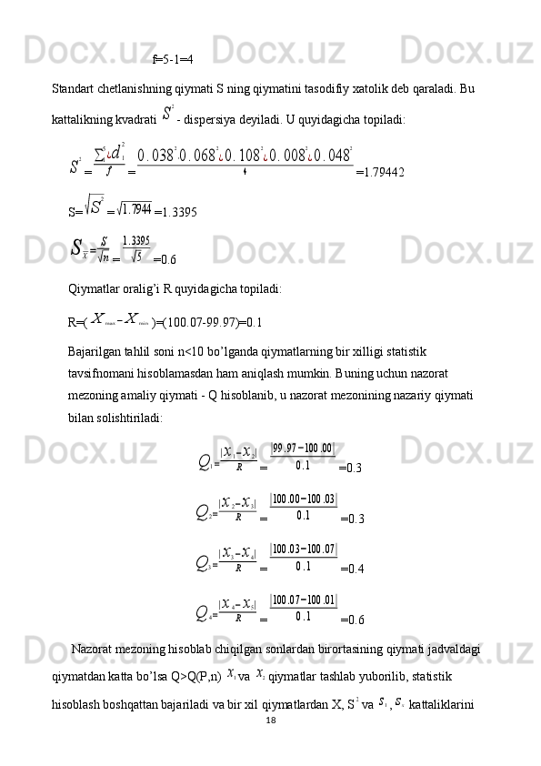 f =5-1=4
Standart   chetlanishning   qiymati   S   ning   qiymatini   tasodifiy   xatolik   deb   qaraladi .  Bu 
kattalikning kvadrati S
2 - dispersiya deyiladi. U quyidagicha topiladi:	
S
2
=	∑1
5¿d	1
2	
f =	
0.038	
2
⋅0	.068	
2
¿0.108	
2
¿0.008	
2
¿0	.048	
2	
4 = 1.79442
S=	
√S	
2 =	
√1.7944 = 1.3395	
S	X=	
S
√n
=	
1.3395
√5 = 0.6
Qiymatlar oralig’i R quyidagicha topiladi: 
R=(	
X	max	−	X	min )=(100.07-99.97)=0.1
Bajarilgan tahlil soni n<10 bo’lganda qiymatlarning bir xilligi statistik 
tavsifnomani hisoblamasdan ham aniqlash mumkin. Buning uchun nazorat 
mezoning amaliy qiymati - Q hisoblanib, u nazorat mezonining nazariy qiymati 
bilan solishtiriladi:	
Q	1=
|x1−x2|	
R
=	
|99	.97	−100	.00	|	
0.1 =0.3	
Q	2=
|x2−x3|	
R
=	
|100	.00	−100	.03|	
0.1 =0.3	
Q	3=
|x3−x4|	
R
=	
|100	.03	−100	.07	|	
0.1 =0.4	
Q	4=
|x4−x5|	
R
=	
|100	.07	−100	.01	|	
0.1 =0.6
Nazorat mezoning hisoblab chiqilgan sonlardan birortasining qiymati jadvaldagi 
qiymatdan katta bo’lsa Q>Q(P,n) 	
x1 va 	x2 qiymatlar tashlab yuborilib, statistik 
hisoblash boshqattan bajariladi va bir xil qiymatlardan X, S	
2 va 	s1 ,	sx  kattaliklarini 
18 