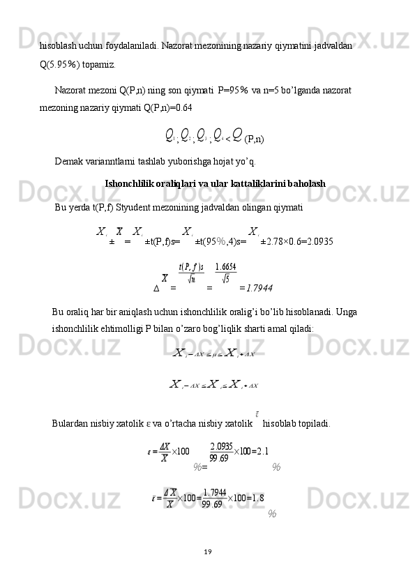 hisoblash uchun foydalaniladi. Nazorat mezonining nazariy qiymatini jadvaldan 
Q(5.95 ％ ) topamiz.
Nazorat mezoni Q(P,n) ning son qiymati  P=95  ％ va n=5 bo’lganda nazorat 
mezoning nazariy qiymati Q(P,n)=0.64	
Q	1
;	Q	2 ;	Q	3 ;	Q	4 <	Q (P,n)
Demak varianntlarni tashlab yuborishga hojat yo’q.
Ishonchlilik oraliqlari va ular kattaliklarini baholash
Bu yerda t(P,f) Styudent mezonining jadvaldan olingan qiymati 	
X	i
±	X =	X	i ±t(P,f)s=	X	i ±t(95 ％ ,4)s=	X	i ±2.78×0. 6 = 2.0935
∆	
X =	
t(P,f)s	
√n =	
1.6654
√5 = 1.7944
Bu oraliq har bir aniqlash uchun ishonchlilik oralig’i bo’lib hisoblanadi. Unga 
ishonchlilik ehtimolligi P bilan o’zaro bog’liqlik sharti amal qiladi:	
X	i−ΔX	≤μ≤	X	i+ΔX	
X	i−ΔX	≤	X	i≤	X	i+ΔX
Bulardan nisbiy xatolik   va o’rtacha nisbiy xatolik 	
ɛ	
ε  hisoblab topiladi.	
ε=	ΔX
X	×100	
％
=	
2.0935	
99	.69	×100	=2.1
％	
ε=	ΔX
X	×100	=	1.7944	
99	.69	×100	=1.8
％
19 