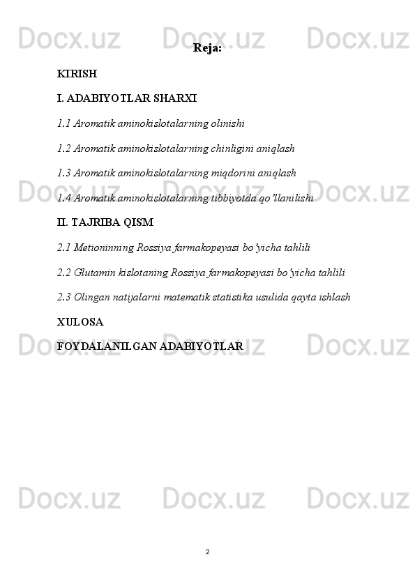 Reja:
KIRISH
I. ADABIYOTLAR SHARXI
1.1  Aromatik aminokislotalar ning olinishi
1.2  Aromatik aminokislotalar ning chinligini aniqlash
1.3  Aromatik aminokislotalar ning miqdorini aniqlash
1.4  Aromatik aminokislotalar ning tibbiyotda qo’llanilishi
II. TAJRIBA QISM
2.1 Metioninning Rossiya farmakopeyasi bo’yicha tahlili
2.2 Glutamin kislotaning Rossiya farmakopeyasi bo’yicha tahlili
2.3  Olingan natijalarni matematik statistika usulida qayta ishlash
XULOSA
FOYDALANILGAN ADABIYOTLAR
2 