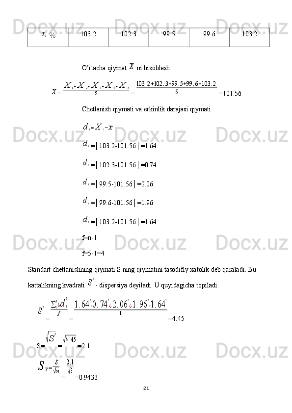 xi  ％ 103.2 102.3 99.5 99.6 103.2
O’rtacha qiymat 	
X  ni hisoblash	
X
=	
X	1+X	2+X	3+X	4+X	5	
5 =	
103	.2+102	.3+99	.5+99	.6+103	.2	
5 =101.56
Chetlanish qiymati va erkinlik darajasi qiymati	
d	1=	X	1−X	
d1
=│103.2-101.56│=1.64
d2
=│102.3-101.56│=0.74
d3
=│99.5-101.56│=2.06
d4
=│99.6-101.56│=1.96
d5
=│103.2-101.56│=1.64
f=n-1
f=5-1=4
Standart chetlanishning qiymati S ning qiymatini tasodifiy xatolik deb qaraladi. Bu 
kattalikning kvadrati 
S
2 - dispersiya deyiladi. U quyidagicha topiladi:	
S
2
=	∑1
5¿d	1
2	
f =	
1.64	
2
⋅0.74	
2
¿2.06	
2
¿1.96	
2
⋅1.64	
2	
4 = 4.45
S=	
√S	
2 =	
√4.45 = 2.1	
S	X=	
S
√n
=	
2.1
√5 =0. 9433
21 