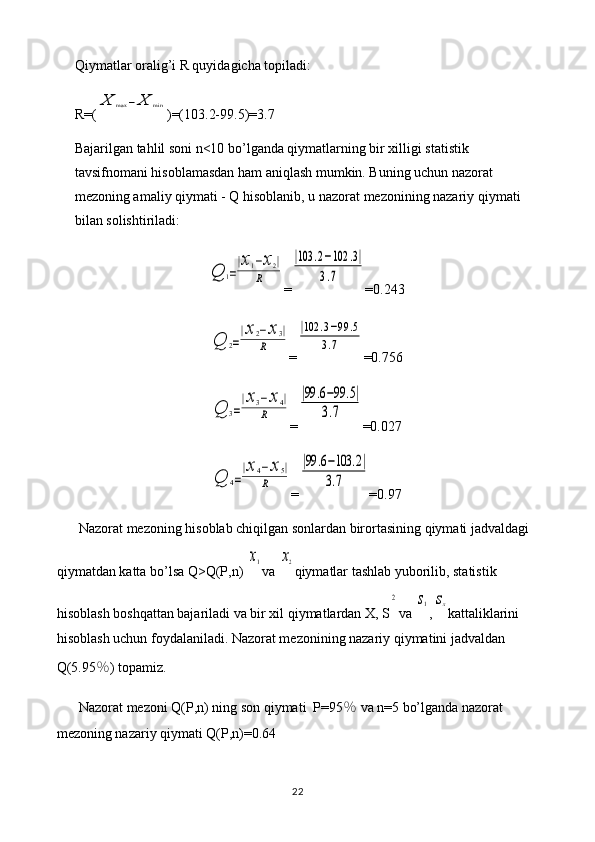 Qiymatlar oralig’i R quyidagicha topiladi: 
R=(X	max	−	X	min )=(103.2-99.5)=3.7
Bajarilgan tahlil soni n<10 bo’lganda qiymatlarning bir xilligi statistik 
tavsifnomani hisoblamasdan ham aniqlash mumkin. Buning uchun nazorat 
mezoning amaliy qiymati - Q hisoblanib, u nazorat mezonining nazariy qiymati 
bilan solishtiriladi:	
Q	1=
|x1−x2|	
R
=	
|103	.2−102	.3|	
3.7 =0.243	
Q	2=
|x	2−x	3|	
R
=	
|102	.3−99	.5	
3.7 =0.756	
Q	3=
|x3−	x4|	
R
=	
|99	.6−99	.5|	
3.7 =0.027	
Q	4=
|x	4−	x5|	
R
=	
|99	.6−103	.2|	
3.7 =0.97
Nazorat mezoning hisoblab chiqilgan sonlardan birortasining qiymati jadvaldagi 
qiymatdan katta bo’lsa Q>Q(P,n) 	
x1 va 	x2 qiymatlar tashlab yuborilib, statistik 
hisoblash boshqattan bajariladi va bir xil qiymatlardan X, S	
2 va 	s1 ,	sx kattaliklarini 
hisoblash uchun foydalaniladi. Nazorat mezonining nazariy qiymatini jadvaldan 
Q(5.95 ％ ) topamiz.
Nazorat mezoni Q(P,n) ning son qiymati  P=95 ％  va n=5 bo’lganda nazorat 
mezoning nazariy qiymati Q(P,n)=0.64
22 