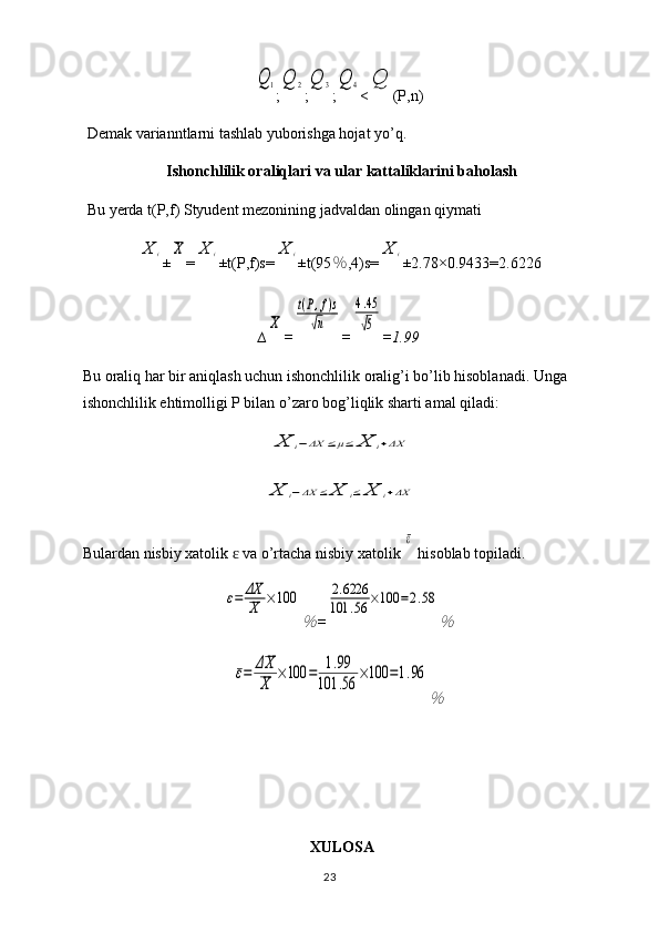 Q	1;	Q	2 ;	Q	3 ;	Q	4 <	Q (P,n)
Demak varianntlarni tashlab yuborishga hojat yo’q.
Ishonchlilik oraliqlari va ular kattaliklarini baholash
Bu yerda t(P,f) Styudent mezonining jadvaldan olingan qiymati 	
X	i
±	X =	X	i ±t(P,f)s=	X	i ±t(95 ％ ,4)s=	X	i ±2.78×0. 9433 = 2.6226
∆	
X =	
t(P,f)s	
√n =	
4.45
√5 = 1.99
Bu oraliq har bir aniqlash uchun ishonchlilik oralig’i bo’lib hisoblanadi. Unga 
ishonchlilik ehtimolligi P bilan o’zaro bog’liqlik sharti amal qiladi:	
X	i−ΔX	≤μ≤	X	i+ΔX	
X	i−ΔX	≤	X	i≤	X	i+ΔX
Bulardan nisbiy xatolik   va o’rtacha nisbiy xatolik 	
ɛ	
ε  hisoblab topiladi.	
ε=	ΔX
X	×100	
％
=	
2.6226	
101	.56	×100	=2.58	
％	
ε=	ΔX
X	
×100	=	1.99	
101	.56	
×100	=1.96	
％
XULOSA
23 