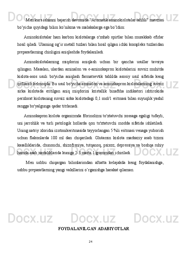 Men kurs ishimni bajarish davomida “ Aromatik aminokislotalar tahlili ” mavzusi
bo’yicha quyidagi bilim ko’nikma va malakalarga ega bo’ldim:
Aminokislotalar   ham   karbon  kislotalarga   o'xshab   spirtlar   bilan   murakkab   efirlar
hosil qiladi. Ulaming og‘ir metall tuzlari bilan hosil qilgan ichki kompleks tuzlaridan
preparatlaming chinligini aniqlashda foydalaniladi. 
Aminokislotalaming   miqdorini   aniqlash   uchun   bir   qancha   usullar   tavsiya
qilingan.   Masalan,   ulardan   aminalon   va   e-aminokapron   kislotalarini   suvsiz   muhitda
kislota-asos   usuli   bo'yicha   aniqlash   farmatsevtik   tahlilda   asosiy   usul   sifatida   keng
qo'llanib kelmoqda. Bu usul bo'yicha aminalon va aminokapron kislotalarining suvsiz
sirka   kislotada   eritilgan   aniq   miqdorini   kristallik   binafsha   indikatori   ishtirokida
perxlorat kislotaning suvsiz sirka kislotadagi 0,1 mol/1 eritmasi bilan suyuqlik yashil
rangga bo'yalgunga qadar titrlanadi.
Aminokapron kislota organizmda fibrinolizni to'xtatuvchi xossaga egaligi tufayli,
uni   jarrohlik   va   turli   patologik   hollarda   qon   to'xtatuvchi   modda   sifatida   ishlatiladi.
Uning natriy xloridni izotonikeritmasida tayyorlangan 5 %li eritmasi venaga yuborish
uchun   flakonlarda   100   ml   dan   chiqariladi.   Glutamin   kislota   markaziy   asab   tizimi
kasalliklarida, chunonchi, shizofreniya, tutqanoq, psixoz, depressiya va boshqa ruhiy
hamda asab xastaliklarida kuniga 2-3 marta 1 grammdan ichiriladi.
Men   ushbu   chiqargan   bilimlarimdan   albatta   kelajakda   keng   foydalanishga,
ushbu preparatlarning yangi vakillarini o’rganishga harakat qilaman.
FOYDALANILGAN ADABIYOTLAR
24 