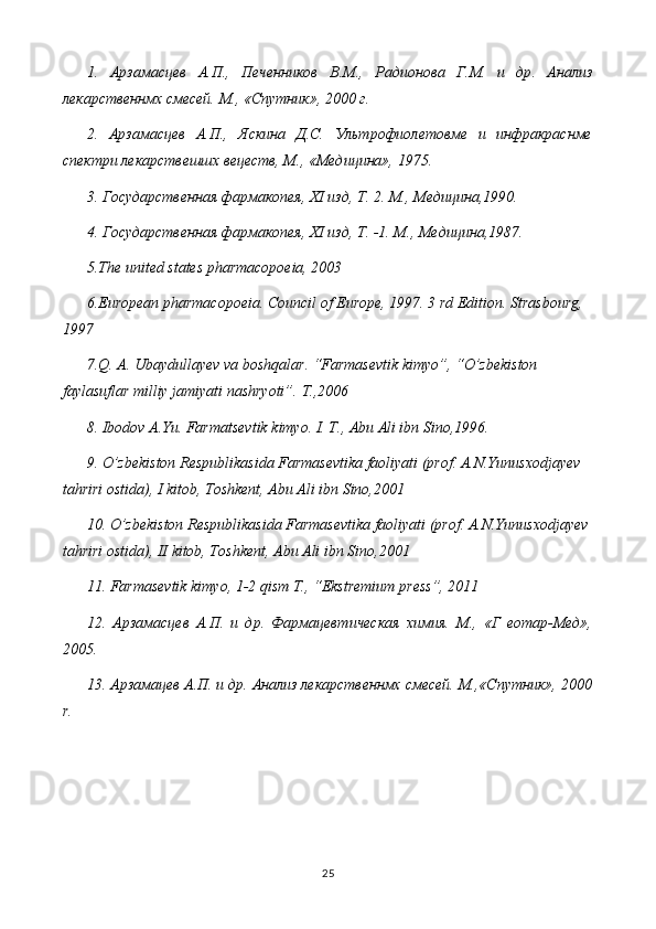 1.   Арзамасцев   А . П .,   Печенников   В . М .,   Радионова   Г . М .   и   др .   Анализ
лекарственнмх смесей. М., «Спутник», 2000 г.
2.   Арзамасцев   А.П.,   Яскина   Д.С.   Ультрофиолетовме   и   инфракраснме
спектри лекарствешшх вецеств, М., «Медицина», 1975.
3. Государственная фармакопея, XI изд, Т. 2. М., Медицина,1990.
4. Государственная фармакопея, XI изд, Т. -1. М .,  Медицина ,1987.
5 .The united states pharmacopoeia, 2003
6 .European pharmacopoeia. Council of Europe, 1997. 3 rd Edition. Strasbourg, 
1997
7.Q. A. Ubaydullayev va boshqalar. “Farmasevtik kimyo”, “O’zbekiston 
faylasuflar milliy jamiyati nashryoti”.  T.,2006
8. Ibodov A.Yu. Farmatsevtik kimyo. I. T., Abu Ali ibn Sino,1996.
9. O’zbekiston Respublikasida Farmasevtika faoliyati (prof. A.N.Yunusxodjayev  
tahriri ostida), I kitob, Toshkent, Abu Ali ibn Sino,2001
10. O’zbekiston Respublikasida Farmasevtika faoliyati (prof. A.N.Yunusxodjayev 
tahriri ostida), II kitob, Toshkent, Abu Ali ibn Sino,2001
11. Farmasevtik kimyo, 1-2 qism T., “Ekstremium press”, 2011
12.   Арзамасцев   А.П.   и   др.   Фармацевтическая   химия.   М.,   «Г   еотар-Мед»,
2005.
13. Арзамацев А.П. и др. Анализ лекарственнмх смесей. М.,«Спутник», 2000
r.
25 