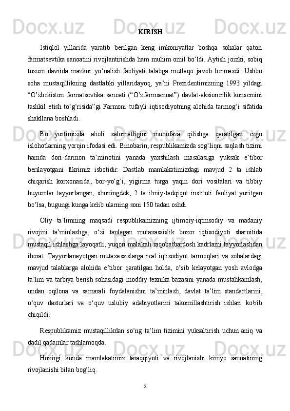 KIRISH
Istiqlol   yillarida   yaratib   berilgan   keng   imkoniyatlar   boshqa   sohalar   qatori
farmatsevtika sanoatini rivojlantirishda ham muhim omil bo‘ldi. Aytish joizki, sobiq
tuzum   davrida   mazkur   yo‘nalish   faoliyati   talabga   mutlaqo   javob   bermasdi.   Ushbu
soha   mustaqillikning   dastlabki   yillaridayoq,   ya’ni   Prezidentimizning   1993   yildagi
“O’zbekiston   farmatsevtika   sanoati   (“O’zfarmsanoat”)   davlat-aksionerlik   konsernini
tashkil   etish   to‘g‘risida”gi   Farmoni   tufayli   iqtisodiyotning   alohida   tarmog‘i   sifatida
shakllana boshladi.
Bu   yurtimizda   aholi   salomatligini   muhofaza   qilishga   qaratilgan   ezgu
islohotlarning yorqin ifodasi edi. Binobarin, respublikamizda sog‘liqni saqlash tizimi
hamda   dori-darmon   ta’minotini   yanada   yaxshilash   masalasiga   yuksak   e’tibor
berilayotgani   fikrimiz   isbotidir.   Dastlab   mamlakatimizdagi   mavjud   2   ta   ishlab
chiqarish   korxonasida,   bor-yo‘g‘i,   yigirma   turga   yaqin   dori   vositalari   va   tibbiy
buyumlar   tayyorlangan,   shuningdek,   2   ta   ilmiy-tadqiqot   instituti   faoliyat   yuritgan
bo‘lsa, bugungi kunga kelib ularning soni 150 tadan oshdi.
Oliy   ta’limning   maqsadi   respublikamizning   ijtimoiy-iqtmsodiy   va   madaniy
rivojini   ta’minlashga,   o‘zi   tanlagan   mutaxassislik   bozor   iqtisodiyoti   sharoitida
mustaqil ishlashga layoqatli, yuqori malakali raqobatbardosh kadrlarni tayyorlashdan
iborat.   Tayyorlanayotgan   mutaxassislarga   real   iqtisodiyot   tarmoqlari   va   sohalardagi
mavjud   talablarga   alohida   e’tibor   qaratilgan   holda,   o‘sib   kelayotgan   yosh   avlodga
ta’lim va tarbiya berish sohasidagi  moddiy-texnika bazasini  yanada mustahkamlash,
undan   oqilona   va   samarali   foydalanishni   ta’minlash,   davlat   ta’lim   standartlarini,
o‘quv   dasturlari   va   o‘quv   uslubiy   adabiyotlarini   takomillashtirish   ishlari   kо!rib
chiqildi.
Respublikamiz   mustaqillikdan   so‘ng   ta’lim   tizimini   yuksaltirish   uchun   aniq   va
dadil qadamlar tashlamoqda.  
Hozirgi   kunda   mamlakatimiz   taraqqiyoti   va   rivojlanishi   kimyo   sanoatining
rivojlanishi bilan bog‘liq.
3 