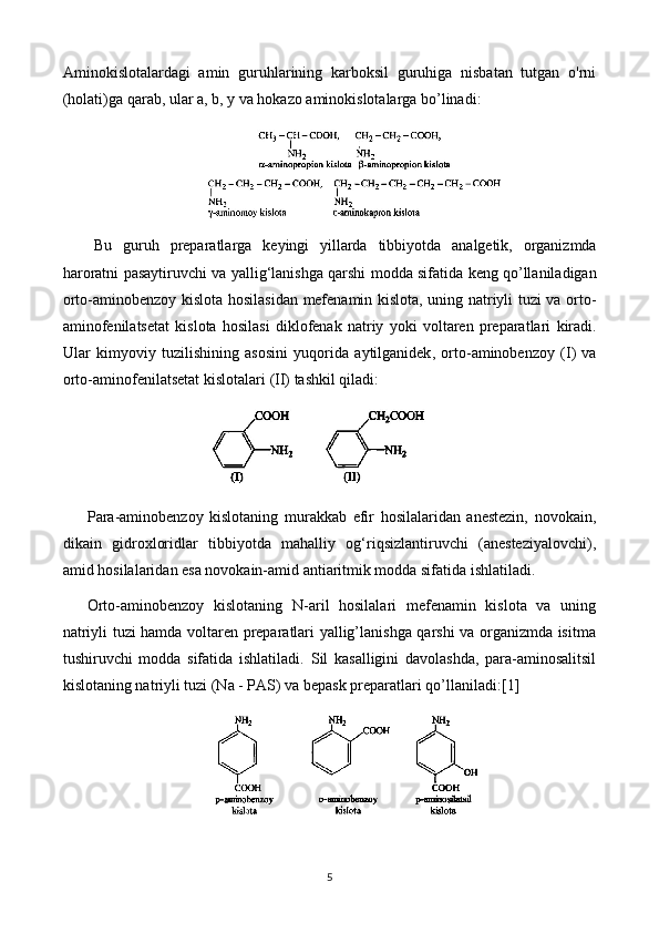 Aminokislotalardagi   amin   guruhlarining   karboksil   guruhiga   nisbatan   tutgan   o'rni
(holati)ga qarab, ular a, b, y va hokazo aminokislotalarga bo’linadi:
Bu   guruh   preparatlarga   keyingi   yillarda   tibbiyotda   analgetik ,   organizmda
haroratni   pasaytiruvchi   va   yallig ‘ lanishga   qarshi   modda   sifatida   keng   qo ’ llaniladigan
orto - aminobenzoy   kislota   hosilasidan   mefenamin   kislota ,   uning   natriyli   tuzi   va   orto -
aminofenilatsetat   kislota   hosilasi   diklofenak   natriy   yoki   voltaren   preparatlari   kiradi .
Ular   kimyoviy   tuzilishining   asosini   yuqorida   aytilganidek ,   orto - aminobenzoy   ( I )   va
orto - aminofenilatsetat   kislotalari  ( II )  tashkil   qiladi : 
Para-aminobenzoy   kislotaning   murakkab   efir   hosilalaridan   anestezin,   novokain,
dikain   gidroxloridlar   tibbiyotda   mahalliy   og‘riqsizlantiruvchi   (anesteziyalovchi),
amid hosilalaridan esa novokain-amid antiaritmik modda sifatida ishlatiladi.
Orto-aminobenzoy   kislotaning   N-aril   hosilalari   mefenamin   kislota   va   uning
natriyli tuzi hamda voltaren preparatlari yallig’lanishga qarshi va organizmda isitma
tushiruvchi   modda   sifatida   ishlatiladi.   Sil   kasalligini   davolashda,   para-aminosalitsil
kislotaning natriyli tuzi (Na - PAS) va bepask preparatlari qo’llaniladi: [1]
5 