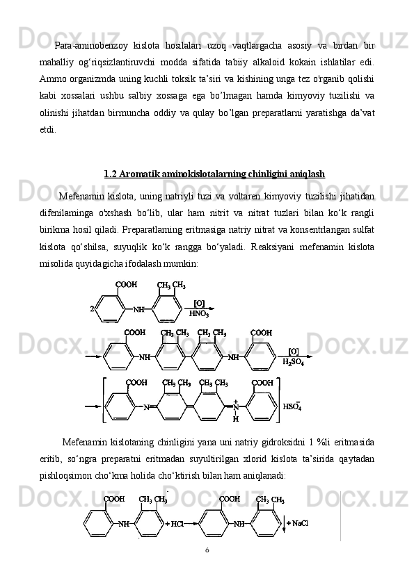 Para-aminobenzoy   kislota   hosilalari   uzoq   vaqtlargacha   asosiy   va   birdan   bir
mahalliy   og‘riqsizlantiruvchi   modda   sifatida   tabiiy   alkaloid   kokain   ishlatilar   edi.
Ammo organizmda uning kuchli toksik ta’siri va kishining unga tez o'rganib qolishi
kabi   xossalari   ushbu   salbiy   xossaga   ega   bo ’l magan   hamda   kimyoviy   tuzilishi   va
olinishi   jihatdan   birmuncha   oddiy   va   qulay   bo ’l gan   preparatlarni   yaratishga   da’vat
etdi.  
1.2     Aromatik aminokislotalar    ning chinligini aniqlash   
Mefenamin   kislota,   uning   natriyli   tuzi   va   voltaren   kimyoviy   tuzilishi   jihatidan
difenilaminga   o'xshash   bo‘lib,   ular   ham   nitrit   va   nitrat   tuzlari   bilan   ko‘k   rangli
birikma hosil qiladi.   Preparatlaming eritmasiga natriy nitrat va konsentrlangan sulfat
kislota   qo‘shilsa,   suyuqlik   ko‘k   rangga   bo‘yaladi.   Reaksiyani   mefenamin   kislota
misolida quyidagicha ifodalash mumkin:
  Mefenamin kislotaning chinligini yana uni natriy gidroksidni 1 %li eritmasida
eritib,   so‘ngra   preparatni   eritmadan   suyultirilgan   xlorid   kislota   ta’sirida   qaytadan
pishloqsimon cho‘kma holida cho‘ktirish bilan ham aniqlanadi:
6 