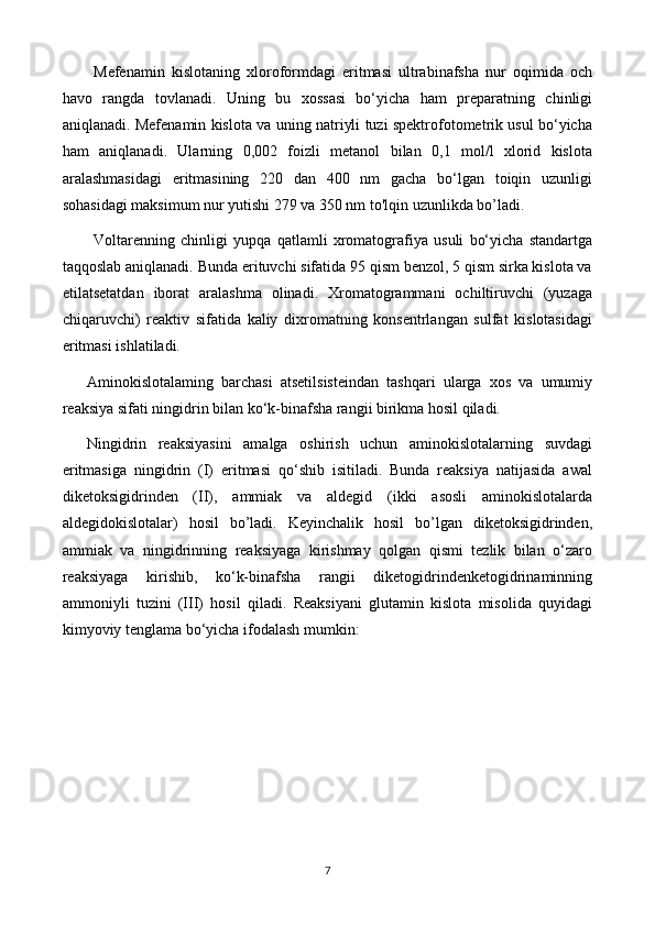 Mefenamin   kislotaning   xloroformdagi   eritmasi   ultrabinafsha   nur   oqimida   och
havo   rangda   tovlanadi.   Uning   bu   xossasi   bo‘yicha   ham   preparatning   chinligi
aniqlanadi. Mefenamin kislota va uning natriyli tuzi spektrofotometrik usul bo‘yicha
ham   aniqlanadi.   Ularning   0,002   foizli   metanol   bilan   0,1   mol/l   xlorid   kislota
aralashmasidagi   eritmasining   220   dan   400   nm   gacha   bo‘lgan   toiqin   uzunligi
sohasidagi maksimum nur yutishi 279 va 350 nm to'lqin uzunlikda bo’ladi.
Voltarenning   chinligi   yupqa   qatlamli   xromatografiya   usuli   bo‘yicha   standartga
taqqoslab aniqlanadi. Bunda erituvchi sifatida 95 qism benzol, 5 qism sirka kislota va
etilatsetatdan   iborat   aralashma   olinadi.   Xromatogrammani   ochiltiruvchi   (yuzaga
chiqaruvchi)   reaktiv   sifatida   kaliy   dixromatning   konsentrlangan   sulfat   kislotasidagi
eritmasi ishlatiladi.
Aminokislotalaming   barchasi   atsetilsisteindan   tashqari   ularga   xos   va   umumiy
reaksiya sifati ningidrin bilan ko‘k-binafsha rangii birikma hosil qiladi.
Ningidrin   reaksiyasini   amalga   oshirish   uchun   aminokislotalarning   suvdagi
eritmasiga   ningidrin   (I)   eritmasi   qo‘shib   isitiladi.   Bunda   reaksiya   natijasida   awal
diketoksigidrinden   (II),   ammiak   va   aldegid   (ikki   asosli   aminokislotalarda
aldegidokislotalar)   hosil   bo’ladi.   Keyinchalik   hosil   bo’lgan   diketoksigidrinden,
ammiak   va   ningidrinning   reaksiyaga   kirishmay   qolgan   qismi   tezlik   bilan   o‘zaro
reaksiyaga   kirishib,   ko‘k-binafsha   rangii   diketogidrindenketogidrinaminning
ammoniyli   tuzini   (III)   hosil   qiladi.   Reaksiyani   glutamin   kislota   misolida   quyidagi
kimyoviy tenglama bo‘yicha ifodalash mumkin: 
7 