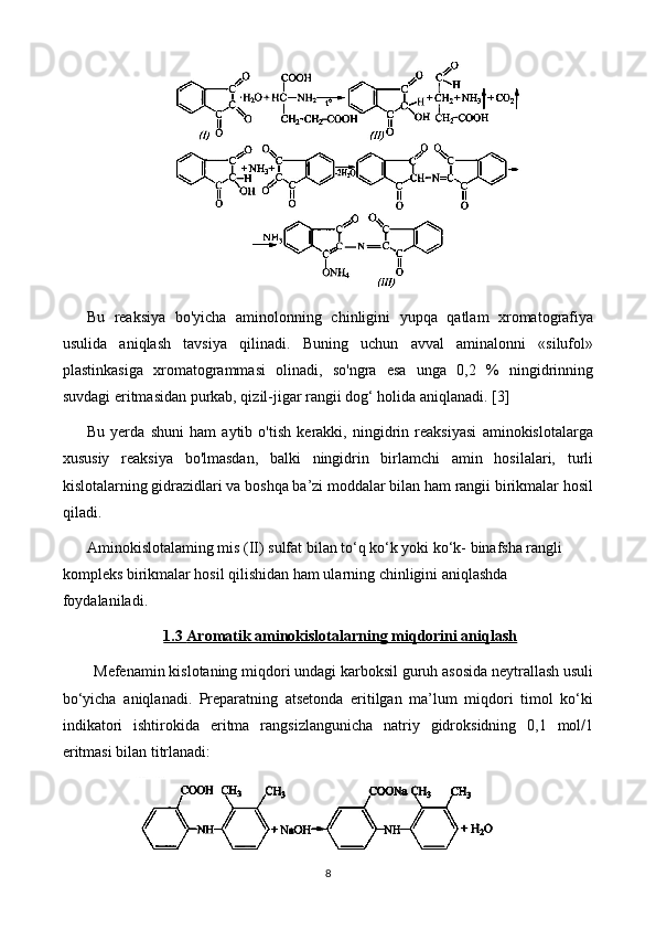 Bu   reaksiya   bo'yicha   aminolonning   chinligini   yupqa   qatlam   xromatografiya
usulida   aniqlash   tavsiya   qilinadi.   Buning   uchun   avval   aminalonni   «silufol»
plastinkasiga   xromatogrammasi   olinadi,   so'ngra   esa   unga   0,2   %   ningidrinning
suvdagi eritmasidan purkab, qizil-jigar rangii dog‘ holida aniqlanadi.  [3]
Bu   yerda   shuni   ham   aytib   o'tish   kerakki,   ningidrin   reaksiyasi   aminokislotalarga
xususiy   reaksiya   bo'lmasdan,   balki   ningidrin   birlamchi   amin   hosilalari,   turli
kislotalarning gidrazidlari va boshqa ba’zi moddalar bilan ham rangii birikmalar hosil
qiladi. 
Aminokislotalaming mis (II) sulfat bilan to‘q ko‘k yoki ko‘k- binafsha rangli 
kompleks birikmalar hosil qilishidan ham ularning chinligini aniqlashda 
foydalaniladi.
1.3     Aromatik aminokislotalar    ning miqdorini aniqlash   
Mefenamin kislotaning miqdori undagi karboksil guruh asosida neytrallash usuli
bo‘yicha   aniqlanadi.   Preparatning   atsetonda   eritilgan   ma’lum   miqdori   timol   ko‘ki
indikatori   ishtirokida   eritma   rangsizlangunicha   natriy   gidroksidning   0,1   mol/1
eritmasi bilan titrlanadi:
8 