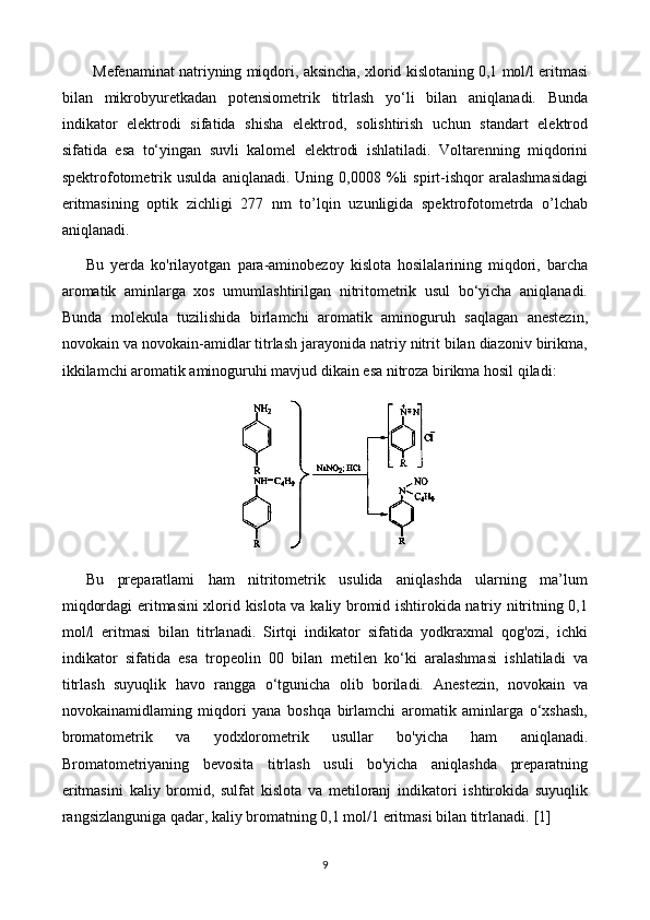 Mefenaminat natriyning miqdori, aksincha, xlorid kislotaning 0,1 mol/l eritmasi
bilan   mikrobyuretkadan   potensiometrik   titrlash   yo‘li   bilan   aniqlanadi.   Bunda
indikator   elektrodi   sifatida   shisha   elektrod,   solishtirish   uchun   standart   elektrod
sifatida   esa   to‘yingan   suvli   kalomel   elektrodi   ishlatiladi.   Voltarenning   miqdorini
spektrofotometrik  usulda   aniqlanadi.  Uning   0,0008  %li   spirt-ishqor   aralashmasidagi
eritmasining   optik   zichligi   277   nm   to’lqin   uzunligida   spektrofotometrda   o’lchab
aniqlanadi.
Bu   yerda   ko'rilayotgan   para-aminobezoy   kislota   hosilalarining   miqdori,   barcha
aromatik   aminlarga   xos   umumlashtirilgan   nitritometrik   usul   bo‘yicha   aniqlanadi.
Bunda   molekula   tuzilishida   birlamchi   aromatik   aminoguruh   saqlagan   anestezin,
novokain va novokain-amidlar titrlash jarayonida natriy nitrit bilan diazoniv birikma,
ikkilamchi aromatik aminoguruhi mavjud dikain esa nitroza birikma hosil qiladi:
Bu   preparatlami   ham   nitritometrik   usulida   aniqlashda   ularning   ma’lum
miqdordagi eritmasini xlorid kislota va kaliy bromid ishtirokida natriy nitritning 0,1
mol/l   eritmasi   bilan   titrlanadi.   Sirtqi   indikator   sifatida   yodkraxmal   qog'ozi,   ichki
indikator   sifatida   esa   tropeolin   00   bilan   metilen   ko‘ki   aralashmasi   ishlatiladi   va
titrlash   suyuqlik   havo   rangga   o‘tgunicha   olib   boriladi.   Anestezin,   novokain   va
novokainamidlaming   miqdori   yana   boshqa   birlamchi   aromatik   aminlarga   o‘xshash,
bromatometrik   va   yodxlorometrik   usullar   bo'yicha   ham   aniqlanadi.
Bromatometriyaning   bevosita   titrlash   usuli   bo'yicha   aniqlashda   preparatning
eritmasini   kaliy   bromid,   sulfat   kislota   va   metiloranj   indikatori   ishtirokida   suyuqlik
rangsizlanguniga qadar, kaliy bromatning 0,1 mol/1 eritmasi bilan titrlanadi.  [1]
9 