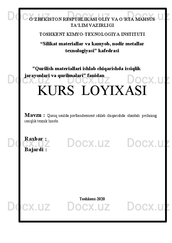 O’ZBEKISTON RESPUBLIKASI OLIY VA O’RTA MAHSUS
TA’LIM VAZIRLIGI
TOSHKENT KIMYO-TEXNOLOGIYA INSTITUTI
“Silikat materiallar  va kamyob, nodir metallar
texnologiyasi” kafedrasi
      ”Qurilish materiallari ishlab chiqarishda issiqlik       
jarayonlari va qurilmalari ” fanidan
KURS  LOYIXASI
Mavzu :    Quruq usulda portlandsement ishlab chiqarishda  shaxtali  pechning 
issiqlik texnik hisobi
Raxbar :    
Bajardi :
                             
Toshkent-202 0 