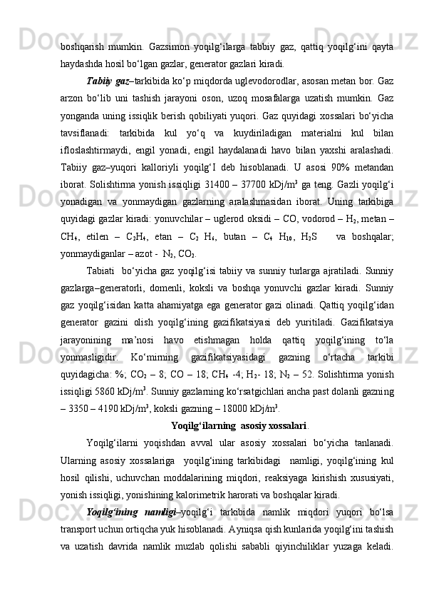 boshqarish   mumkin.   Gazsimon   yoqilg‘ilarga   tabbiy   gaz,   qattiq   yoqilg‘ini   qayta
haydashda hosil bo‘lgan gazlar, generator gazlari kiradi.
Tabiiy gaz– tarkibida ko‘p miqdorda uglevodorodlar, asosan metan bor. Gaz
arzon   bo‘lib   uni   tashish   jarayoni   oson,   uzoq   mosafalarga   uzatish   mumkin.   Gaz
yonganda uning issiqlik berish qobiliyati yuqori. Gaz quyidagi xossalari bo‘yicha
tavsiflanadi:   tarkibida   kul   yo‘q   va   kuydiriladigan   materialni   kul   bilan
ifloslashtirmaydi,   engil   yonadi,   engil   haydalanadi   havo   bilan   yaxshi   aralashadi.
Tabiiy   gaz–yuqori   kal l oriyli   yoqilg‘I   deb   hisoblanadi.   U   asosi   90%   metandan
iborat. Solishtirma yonish issiqligi  31400 – 37700 kDj/m 3
  ga teng. Gazli  yoqilg‘i
yonadigan   va   yonmaydigan   gazlarning   aralashmasidan   iborat.   Uning   tarkibiga
quyidagi gazlar kiradi: yonuvchilar – uglerod oksidi   –  CO, vodorod  –  H
2 , metan  –
CH
4 ,   etilen   –   C
2 H
4 ,   etan   –   C
2   H
6 ,   butan   –   C
4   H
10 ,   H
2 S       va   boshqalar;
yonmaydiganlar – azot  -   N
2 , CO
2 .
Tabiati     bo‘yicha   gaz   yoqilg‘isi   tabiiy   va   sunniy   turlarga   ajratiladi.   Sunniy
gazlar ga–generatorli,   domenli,   koksli   va   boshqa   yonuvchi   gazlar   kiradi.   Sunniy
gaz  yoqilg‘isidan  kat t a  ahamiyatga  ega   generator  gazi   olinadi .  Qattiq  yoqilg‘idan
generator   gazini   olish   yoqilg‘ining   gazifikatsiyasi   deb   yuritiladi.   Gazifikatsiya
jarayonining   ma’nosi   havo   etishmagan   holda   qattiq   yoqilg‘ining   to‘la
yonmasligi dir .   Ko‘mirni ng   gazifikatsiyasidagi   gazning   o‘rtacha   tarkibi
quyidagicha:  %;  CO
2   – 8; CO – 18; CH
4   -4; H
2 - 18; N
2   – 52. Solishtirma yonish
issiqligi 5860 kDj/m 3
. Sunniy gazlarning ko‘rsatgichlari ancha past dolanli gazni ng
– 3350 – 4190 kDj/m 3
, koksli gazni ng  – 18000 kDj/m 3
.
Y o qilg‘ilarning  asosiy xossalari .
Y o qilg‘ilarni   yoqishdan   avv a l   ular   asosiy   xossalari   bo‘yicha   tanlanadi.
Ularning   asosiy   xossalariga     yoqilg‘ining   tarkibidagi     namligi,   yoqilg‘ining   kul
hosil   qilishi,   uchuvchan   moddalarining   miqdori,   reaksiyaga   kirishish   xususiyati,
yonish issiqligi, yonishining kalorimetrik harorati va boshqalar kiradi.
Y o qilg‘ining   namligi –yoqilg‘i   tarkibida   namlik   miqdori   yuqori   bo‘lsa
transport uchun ortiqcha yuk hisoblanadi. Ayniqsa qish kunlarida yoqilg‘ini tashish
va   uzatish   davrida   namlik   muzlab   qolishi   sababli   qiyinchiliklar   yuzaga   keladi. 