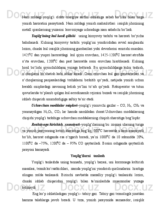 Nam   xoldagi   yoqilg‘i   elektr   energiya   sarfini   oshishiga   sabab   bo‘lishi   bilan   birga
yonish haroratini pasaytiradi. Nam xoldagi yonish mahsulotlari  issiqlik jihozining
metall qismlarining yuzasini  korroziyaga uchrashiga xam sababchi bo‘ladi.
Y o qilg‘ining kul hosil qilishi       uning kimyoviy tarkibi va harorati bo‘yicha
baholanadi.   Kulning   kimyoviy   tarkibi   yoqilg‘ini   yondirishdan   avval   aniqlanishi
lozim, chunki kul issiqlik jihozining gumbazlari yoki devorlarini emirishi mumkin.
1425 0
C   dan yuqori haroratdagi   kul qiyin eruvchan, 1425-1200 0
C   harorat atrofida
o‘rta   eruvchan,   1200 0
С   dan   past   haroratda   oson   eruvchan   hisoblanadi.   Kulning
hosil   bo‘lishi   qiyinchiliklarni   yuzaga   keltiradi.   Bu   qiyinchiliklarga   kulni   tashish,
o‘choqlarni   bo‘shatish   kabi   ishlar   kiradi.   Oson   eruvchan   kul   gaz   generatorlari   va
o‘choqlarning   panjaralaridagi   teshiklarni   berkitib   qo‘yadi,   natijada   yonish   uchun
kerakli   miqdordagi   xavoning   kelish   yo‘lini   to‘sib   qo‘yadi.   Rekuperator   va   tutun
quvurlarida to‘planib qolgan kul aerodinamik rejimini buzadi va issiqlik jihozining
ishlab chiqarish unumdorligiga salbiy ta’sir etadi.
Uchuvchan moddalar miqdori – yoqilg‘i  yonuvchi  gazlar  – CO, H
2 ,   C H
4   va
yonmaydigan   N
2 ,O
2 ,   CO
2   lar   hamda   namlikdan   iborat.Uchuvchan   moddalarning
chiqishi yoqilg‘i tarkibiga uchuvchan moddalarning chiqish sharoitiga bog‘liqdir.
Reaksiyaga kirishish  xususiyati – yoqilg‘ilarining bu  xossasi ularning turiga
va yonish jarayonning ketish sharoitiga bog‘liq. 900 0
С haroratda u kam axamiyatli
bo‘lib,  harorat   oshganda  esa  o‘zgarib  boradi,  ya’ni  1000 0
С  da  10  sekundda  20%,
1100 0
С   da   –75%,   1200 0
С   da   –   95%   CO   qaytariladi.   Bosim   oshganda   qaytarilish
jarayoni kamayadi.
Yоqilg‘ilarni   tanlash
Yоqilg‘i   tanlashda   uning   tannarhi,   yoqilg‘i   bazasi,   uni   korxonaga   keltirish
masalasi, texnik ko‘rsatkichlari,  xamda yoqilg‘ini yondirish qurilmalarini  hisobga
olingan   xolda   tanlanadi.   Birinchi   navbatda   maxalliy   yoqilg‘i   tanlanishi   lozim,
chunki   ishlab   chiqarishni   yoqilg‘i   bilan   ta’minlashda   muammolar   yuzaga
kelmaydi.
 Eng ko‘p ishlatiladigan yoqilg‘i– tabiiy gaz.  Tabiiy gaz texnologik jix a tdan
h amma   talablarga   javob   beradi.   U   toza,   yonish   jarayonida   samarador ,   issiqlik 