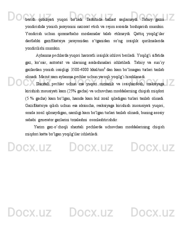 berish   qobiliyati   yuqori   bo‘ladi.   Tarkibida   ballast   saqlamaydi.   Tabiiy   gazni
yondirishda   yonish  jarayonini   nazorat   etish  va   rejim  asosida  boshqarish  mumkin.
Yоndirish   uchun   qimmatbaho   moslamalar   talab   etilmaydi.   Qattiq   yoqilg‘ilar
dastlabki   gazifikatsiya   jarayonidan   o‘tganidan   so‘ng   issiqlik   qurilmalarida
yondirilishi mumkin.
Aylanma pechlarda yuqori haroratli issiqlik ishlovi beriladi. Yоqilg‘i sifatida
gaz,   ko‘mir,   antratsit   va   ularning   aralashmalari   ishlatiladi.   Tabiiy   va   sun ’ iy
gazlardan   yonish   issiqligi   3500-4000   kkal/nm 3  
dan   kam   bo‘lmagan   turlari   tanlab
olinadi. Mazut xam aylanma pechlar uchun yaroqli yoqilg‘i hisoblanadi. 
S h axtali   pechlar   uchun   esa   yuqori   mexanik   va   issiqbardosh,   reaksiyaga
kirishish xususiyati kam (25% gacha) va uchuvchan moddalarning chiqish miqdori
(5   %   gacha)   kam   bo‘lgan,   hamda   kam   kul   xosil   qiladigan   turlari   tanlab   olinadi.
Gazifikatsiya   qilish   uchun   esa   aksincha,   reaksiyaga   kirishish   xussusiyati   yuqori,
smola xosil qilmaydigan, namligi kam bo‘lgan turlari tanlab olinadi, buning asosiy
sababi  generator gazlarini tozalashni  osonlashtirishdir. 
Yarim   gaz-o‘choqli   shaxtali   pechlarda   uchuvchan   moddalarining   chiqish
miqdori katta bo‘lgan yoqilg‘ilar ishlatiladi. 