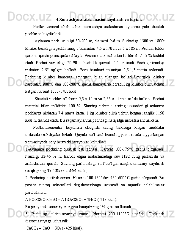 4.Xom-ashyo aralashmasini kuydirish va tuyish.
Portlandsement   olish   uchun   xom-ashyo   aralashmasi   aylanma   yoki   shaxtali
pechlarda kuydiriladi.
  Aylanma pech uzunligi 50-200 m, diametri 2-6 m. Sutkasiga 1300 va 1800t
klinker beradigan pechlarning o’lchamlari 4,5 x 170 m va 5 x 185 m. Pechlar tokka
qarama-qarshi prinstipida ishlaydi. Pechni mate-rial bilan to’ldirish 7-15 % tashkil
etadi.   Pechni   yuritishga   20-90   ot   kuchilik   quvvat   talab   qilinadi.   Pech   gorizontga
nisbatan   2-5°   og’gan   bo’ladi.   Pech   barabani   minutiga   0,5-1,3   marta   aylanadi.
Pechning   klinker   kamerasi   sovitgach   bilan   ulangan   bo’ladi.Sovitgich   klinker
haroratini 900°C dan 100-200°C gacha kamaytirib beradi.1kg klinker olish uchun
ketgan harorat 1600-1700 kkal. 
 Shaxtali pechlar o’lchami 2,5 x 10 m va 2,55 x 11 m atrofida bo’ladi. Pechni
material   bilan   to’ldirish   100   %.   Shuning   uchun   ularning   unumdorligi   aylanma
pechlarga nisbatan  7,4 marta katta. 1 kg klinker olish uchun ketgan issiqlik  1150
kkal ni tashkil etadi. Bu raqam aylanma pechdagi harajatga nisbatan ancha kam. 
Portlandsementni   kuydirish   chog’ida   uning   tarkibiga   kirgan   moddalar
o’rtasida reakstiyalar  ketadi. Quyida xo’l usul  texnologiyasi  asosida  tayyorlangan
xom-ashyoda ro’y beruvchi jarayonlar keltiriladi: 
1-Aylanma   pechning   quritish   osti   zonasi.   Harorat   100-175°C   gacha   o’zgaradi.
Namligi   32-45   %   ni   tashkil   etgan   aralashmadagi   suv   H2O   ning   parlanishi   va
aralashmani  qurishi. Suvning parlanishiga sarf  bo’lgan issiqlik umumiy kuydirish
issiqligining 35-40% ni tashkil etadi; 
2- Pechning quritish zonasi. Harorat 100-150° dan 450-600° C gacha o’zgaradi. Bu
paytda   tuproq   minerallari   degidratastiyaga   uchraydi   va   organik   qo’shilmalar
parchalanadi: 
A1
2 O
3 ·2SiO
2 ·2H
2 O = A1
2 O
3 ·2SiO
2  + 2H
2 O (-218 kkal). 
Bu jarayonda umumiy energiya harajatining 1% gina sarflanadi. 
3-   Pechning   kalstinirovaniya   zonasi.   Harorat   700-1100°C   atrofida.   Ohaktosh
dissostiastiyaga uchraydi:
 CaCO
3  = CaO + SO
2  (- 425 kkal).  