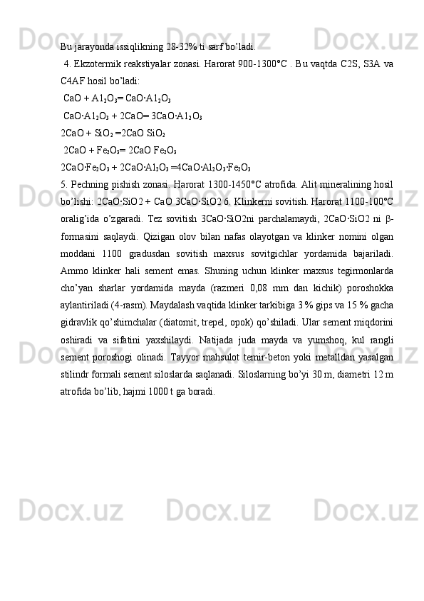 Bu jarayonda issiqlikning 28-32% ti sarf bo’ladi.
  4. Ekzotermik reakstiyalar zonasi. Harorat 900-1300°C . Bu vaqtda C2S, S3A va
C4AF hosil bo’ladi:
 CaO + A1
2 O
3 = CaO·A1
2 O
3  
 CaO·A1
2 O
3  + 2CaO= 3CaO·A1
2 O
3  
2CaO + SiO
2  =2CaO SiO
2
 2CaO + Fe
2 O
3 = 2CaO Fe
2 O
3  
2CaO·Fe
2 O
3  + 2CaO·Al
2 O
3  =4CaO·Al
2 O
3 ·Fe
2 O
3 
5. Pechning pishish zonasi. Harorat 1300-1450°C atrofida. Alit mineralining hosil
bo’lishi: 2CaO·SiO2 + CaO 3CaO·SiO2 6. Klinkerni sovitish. Harorat 1100-100°C
oralig’ida   o’zgaradi.   Tez   sovitish   3CaO·SiO2ni   parchalamaydi,   2CaO·SiO2   ni   β -
formasini   saqlaydi.   Qizigan   olov   bilan   nafas   olayotgan   va   klinker   nomini   olgan
moddani   1100   gradusdan   sovitish   maxsus   sovitgichlar   yordamida   bajariladi.
Ammo   klinker   hali   sement   emas.   Shuning   uchun   klinker   maxsus   tegirmonlarda
cho’yan   sharlar   yordamida   mayda   (razmeri   0,08   mm   dan   kichik)   poroshokka
aylantiriladi (4-rasm). Maydalash vaqtida klinker tarkibiga 3 % gips va 15 % gacha
gidravlik qo’shimchalar (diatomit, trepel, opok) qo’shiladi. Ular sement miqdorini
oshiradi   va   sifatini   yaxshilaydi.   Natijada   juda   mayda   va   yumshoq,   kul   rangli
sement   poroshogi   olinadi.   Tayyor   mahsulot   temir-beton   yoki   metalldan   yasalgan
stilindr formali sement siloslarda saqlanadi. Siloslarning bo’yi 30 m, diametri 12 m
atrofida bo’lib, hajmi 1000 t ga boradi. 