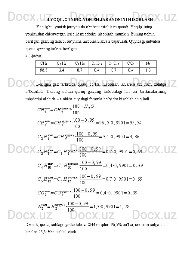 4. YOQILG‘INING YONISH JARAYONINI HISOBLASH
Yoqilg‘ini yonish jarayonida o‘zidan issiqlik chiqaradi. Yoqilg‘ining 
yonishidan chiqayotgan issiqlik miqdorini hisoblash mumkin. Buning uchun 
berilgan gazning tarkibi bo‘yicha hisoblash ishlari bajariladi. Quyidagi jadvalda 
quruq gazning tarkibi berilgan:                                                                                   
4. 1 -jadval:
CH
4 C
2  H
6 C
3  H
8 C
4  H
10 C
5  H
12 CO
2 N
2
96,5 3,4 0,7 0,4 0,7 0,4 1,3
Berilgan   gaz   tarkibida   quruq   bo‘lsa,   hisoblash   ishlarida   uni   nam   xolatga
o‘tkaziladi.   Buning   uchun   quruq   gazning   tarkibidagi   har   bir   birikmalarining
miqdorini alohida – alohida quyidagi formula bo‘yicha hisoblab chiqiladi.CH	4
нам	=	СН	4
курук	қ⋅
100	−	H	2O	
100	
CH	4
нам	=	СН	4
курук	қ⋅100	−	0	,99	
100	
=	96	,5⋅0	,9901	=	95	,54	
C	2H	6
нам	=	СН	4
курук	қ⋅100	−	0	,99	
100	
=	3,4	⋅0	,9901	=	3	,36	
C	3H	8
нам	=	С	3Н	8
курук	қ⋅100	−	0	,99	
100	
=	0,7	⋅0	,9901	=	0	,69	
C	4H	10
нам	=	С	4Н	10
курук	қ⋅100	−	0	,99	
100	
=	0,4	⋅0	,9901	=	0	,39	
C	5H	12
нам	=	С	5Н	12
курук	қ⋅100	−	0	,99	
100	
=	0,7	⋅0	,9901	=	0	,69	
CO	2
нам	=	СO	4
курук	қ⋅100	−	0	,99	
100	
=	0,4	⋅0	,9901	=	0	,39	
N	2
нам	=	Н	2
курук	қ⋅100	−	0	,99	
100	
=	1,3	⋅0	,9901	=	1	,28
Demak,   quruq   xoldagi   gaz   tarkibida   CH4   miqdori   96,5%   bo‘lsa,   uni   nam   xolga   o‘t
kazilsa   95,54%ni   tashkil   etadi. 