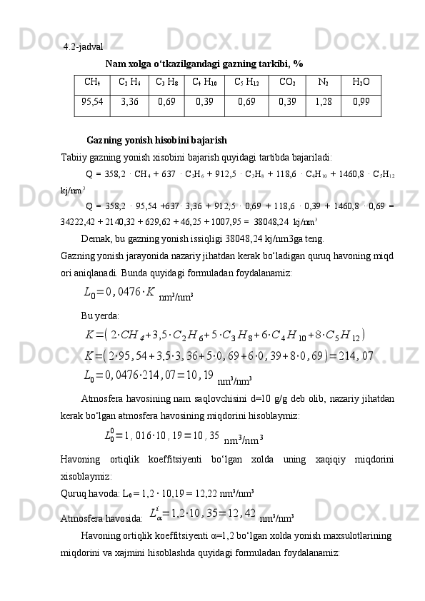   4.2 -jadval
                   Nam   xolga   o‘tkazilgandagi   gazning   tarkibi,   %
CH
4 C
2  H
6 C
3  H
8 C
4  H
10 C
5  H
12 CO
2 N
2 H
2 O
95,54 3,36 0,69 0,39 0,69 0,39 1,28 0,99
Gazning   yonish   hisobini   bajarish
Tabiiy   gazning   yonish   xisobini   bajarish   quyidagi   tartibda   bajariladi:
Q   =   358,2  ·  CH
4   +   637  	·  C
2 H
6   +   912,5  	·  C
3 H
8   +   118,6  	·  C
4 H
10   +   1460,8  	·  C
5 H
12
kj/nm 3 
Q   =   358,2  	
·  95,54   +637	·  3,36   +   912,5  	·  0,69   +   118,6  	·  0,39   +   1460,8  	·  0,69   =
34222,42 + 2140,32 + 629,62 + 46,25 + 1007,95 =  38048,24  kj/nm 3 
Demak,   bu   gazning   yonish   issiqligi   38048,24   kj/nm3ga   teng.
Gazning   yonish   jarayonida   nazariy   jihatdan   kerak   bo‘ladigan   quruq   havoning   miqd
ori   aniqlanadi.   Bunda   quyidagi   formuladan   foydalanamiz:	
L0=	0	,0476	⋅K
nm 3
/nm 3 
               
Bu yerd а:	
K	=	(2⋅СH	4+	3,5	⋅C	2H	6+	5⋅C	3H	8+	6⋅C	4H	10	+	8⋅C	5H	12	)	
K	=	(2⋅95	,54	+	3,5	⋅3	,36	+	5⋅0	,69	+	6⋅0	,39	+	8⋅0	,69	)=	214	,07	
L0=	0,0476	⋅214	,07	=	10	,19
nm 3
/nm 3
Atmosfera havosining nam saqlovchisini  d=10 g/g deb olib, nazariy jihatdan
kerak bo‘lgan atmosfera havosining miqdorini hisoblaymiz:	
L0
0=	1	,016	⋅10	,19	=	10	,35
nm 3
/nm 3
Havoning   ortiqlik   koeffitsiyenti   bo‘lgan   xolda   uning   xaqiqiy   miqdorini
xisoblaymiz:
Quruq havoda: L
0  = 1,2 	
· 10,19 = 12,22 nm 3
/nm 3 
Аtmosfera havosida: 	
Lα
i=	1,2	⋅10	,35	=	12	,42 nm 3
/nm 3 
Havoning   ortiqlik   koeffitsiyenti   α =1,2   bo‘lgan   xolda   yonish   maxsulotlarining  
miqdorini   va   xajmini   hisoblashda   quyidagi   formuladan   foydalanamiz: 