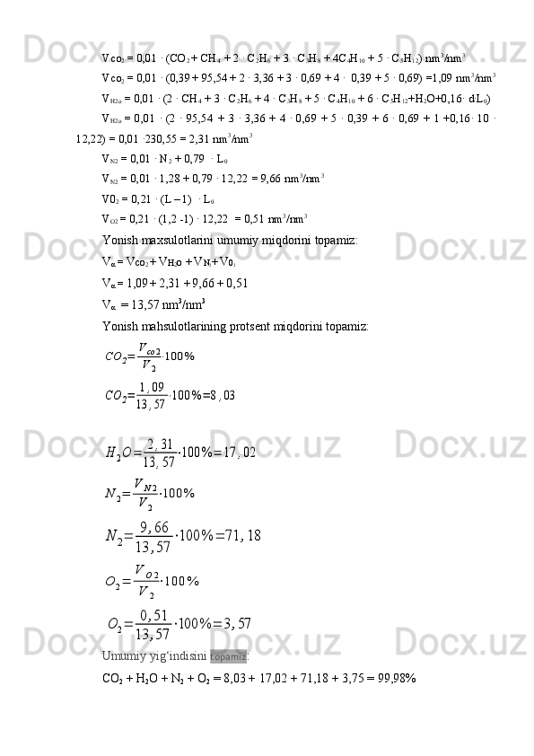 Vco
2  = 0,01 · (CO
2  + CH
4   + 2 	· C
2 H
6  + 3 	· C
3 H
8  + 4C
4 H
10  + 5 	· C
5 H
12 ) nm 3
/nm 3
 
Vco
2  = 0,01 	
· (0,39
  + 95,54
  + 2 	· 3,36 + 3 	· 0,69 + 4 	·  0,39 + 5 	· 0,69) =1,09 nm 3
/nm 3
V
H2o  = 0,01 	
· (2 	· CH
4   + 3 	· C
2 H
6  + 4 	· C
3 H
8  + 5 	· C
4 H
10  + 6 	· C
5 H
12 +H
2 O+0,16	· d·L
0 ) 
V
H2o   = 0,01 	
· (2 	· 95,54
    + 3 	· 3,36 + 4 	· 0,69 + 5 	· 0,39 + 6 	· 0,69 + 1 +0,16	· 10 	·
12,22) = 0,01 	
·230,55 = 2,31 nm 3
/nm 3
V
N2  = 0,01 	
· N
2   + 0,79  	· L
0  
V
N2  = 0,01 	
· 1,28 + 0,79 	· 12,22
   = 9,66 nm 3
/nm 3
V0
2  = 0,21 	
· (L
  – 1)  	· L
0  
V
O2  = 0,21 	
· (1,2 -1) 	· 12,22
    = 0,51 nm 3
/nm 3
Yonish  maxs u lotlarini umumiy miqdorini topamiz:
V
α  =  V co
2  +  V H
2 o
   +  V N
2 +  V 0
2
V
α  =  1,09
  +  2,31
   +  9,66  +  0,51                  
V
α   = 13,57 nm 3
/nm 3
Yonish   mahsulotlarining   protsent   miqdorini   topamiz:	
CO	2=	
V	co	2	
V	2
⋅100	%
                       	
CO	2=	1,09	
13	,57	
⋅100	%	=	8,03
                 	
H	2O	=	2,31	
13	,57	
⋅100	%	=	17	,02	
N	2=	
V	N2	
V	2
⋅100	%
                   	
N	2=	9,66	
13	,57	
⋅100	%	=	71	,18	
O	2=	
V	O2	
V	2
⋅100	%
                      
 	
O	2=	0	,51	
13	,57	
⋅100	%	=	3,57
Umumiy   yig‘indisini   topamiz : 
CO
2  + H
2 O + N
2  + O
2  = 8,03 + 17,02 + 71,18 + 3,75 = 99,98%