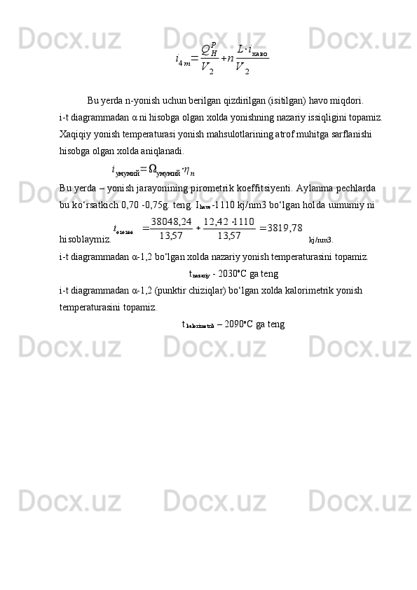 i4m=	
Q	H
P	
V	2	
+	n	
L⋅iхаво	
V	2 Bu yerda n-yonish uchun berilgan qizdirilgan (isitilgan) havo miqdori.
i-t diagrammadan α ni hisobga olgan xolda yonishning nazariy issiqligini topamiz. 
Xaqiqiy yonish temperaturasi yonish mahsulotlarining atrof muhitga sarflanishi 
hisobga olgan xolda aniqlanadi.	
iумумий	=	Ω	умумий	⋅ηn
Bu yerda – yonish jarayonining pirometrik koeffitsiyenti. Aylanma pechlarda 
bu ko‘rsatkich 0,70 -0,75g. teng. I
havo -1110 kj/nm3 bo‘lgan holda  ι umumiy ni 
hisoblaymiz.	
78,	3819	
57,	13	
1110	42,	12	
57,	13	
24,	38048	
óì óìèé					i   kj/nm3.
i-t diagrammadan  α -1,2 bo‘lgan xolda nazariy yonish temperaturasini topamiz.
t
 nazariy  - 2030 о
С ga teng
i-t diagrammadan α-1,2 (punktir chiziqlar) bo‘lgan xolda kalorimetrik yonish 
temperaturasini topamiz.
t
 kalorimetrik  – 2090 о
С ga teng 