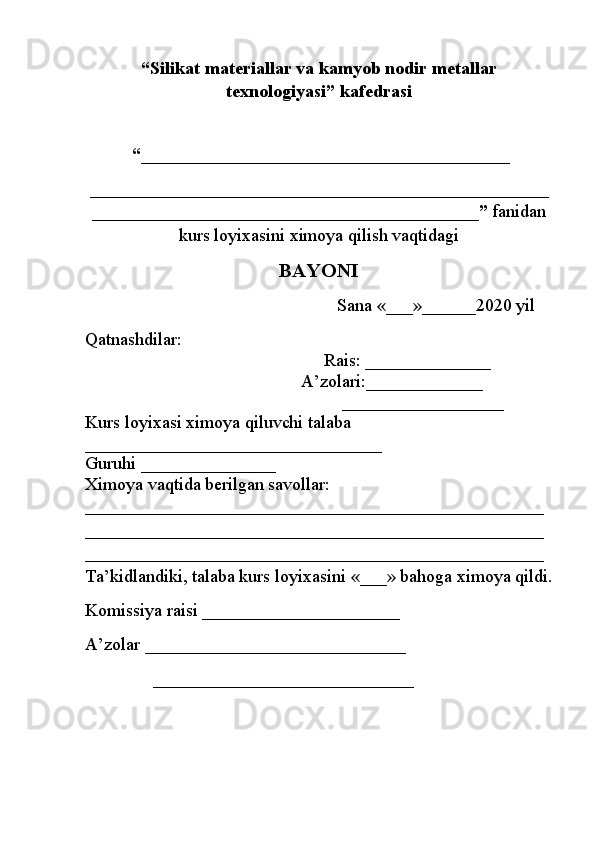 “Silikat materiallar  va kamyob nodir metallar
texnologiyasi” kafedrasi
 “ _________________________________________
___________________________________________________
___________________________________________”  fanidan
kurs loyixasini ximoya qilish vaqtidagi
BAYОNI
                                                        Sana  «___»______2020  yil
Qatnashdilar: 
                                                     Rais:  ______________
                                                A’zolari: _____________
                                                         __________________
Kurs loyixasi ximoya qiluvchi talaba 
_________________________________
Guruhi  _______________
Ximoya vaqtida berilgan savollar: 
___________________________________________________
___________________________________________________
___________________________________________________
Ta ’ kidlandiki, talaba kurs loyixasini  «___»  bahoga ximoya qildi.
Komissiya raisi  ______________________
A’zolar  _____________________________
               _____________________________ 