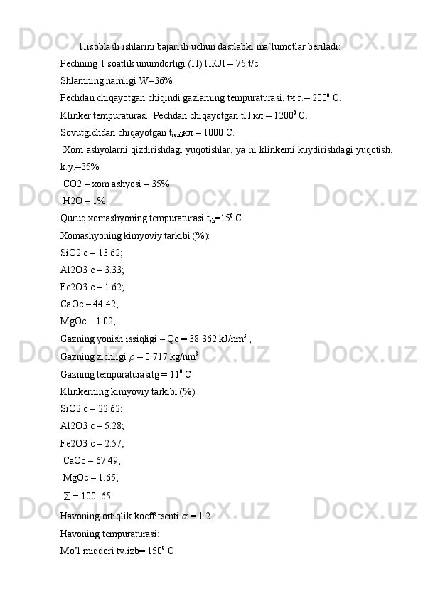 Hisoblash ishlarini bajarish uchun dastlabki ma`lumotlar beriladi: 
Pechning 1 soatlik unumdorligi ( П )  ПКЛ  = 75 t/c 
Shlamning namligi W=36%
Pechdan chiqayotgan chiqindi gazlarning tempuraturasi, t ч . г .= 200 0
  С . 
Klinker tempuraturasi: Pechdan chiqayotgan t П   кл  = 1200 0
  С .
Sovutgichdan chiqayotgan t
sonli кл  = 1000  С . 
 Xom ashyolarni qizdirishdagi yuqotishlar, ya`ni klinkerni kuydirishdagi yuqotish,
k.y.=35%
 CO2 – xom ashyosi – 35%
 H2O – 1% 
Quruq xomashyoning tempuraturasi t
sh =15 0
 C 
Xomashyoning kimyoviy tarkibi (%): 
SiO2 c – 13.62; 
Al2O3 c – 3.33; 
Fe2O3 c – 1.62; 
CaOc – 44.42; 
MgOc – 1.02; 
Gazning yonish issiqligi – Qc = 38 362 kJ/nm 3
 ; 
Gazning zichligi  ??????  = 0.717 kg/nm 3
 
Gazning tempuraturasitg = 11 0
 C. 
Klinkerning kimyoviy tarkibi (%): 
SiO2 c – 22.62; 
Al2O3 c – 5.28; 
Fe2O3 c – 2.57;
 CaOc – 67.49;
 MgOc – 1.65;
  ∑  = 100. 65 
Havoning ortiqlik koeffitsenti  ??????  = 1.2. 
Havoning tempuraturasi: 
Mo’l miqdori tv.izb= 150 0
 C 