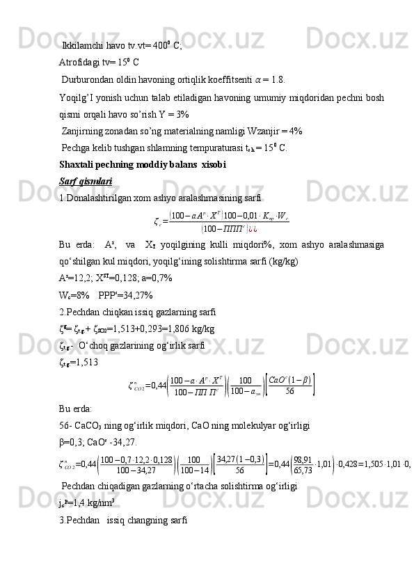  Ikkilamchi havo tv.vt= 400 0
 C; 
Atrofidagi tv= 15 0
 C
 Durburondan oldin havoning ortiqlik koeffitsenti  ??????  = 1.8. 
Yoqilg’I yonish uchun talab etiladigan havoning umumiy miqdoridan pechni bosh
qismi orqali havo so’rish Y = 3%
 Zanjirning zonadan so’ng materialning namligi Wzanjir = 4%
 Pechga kelib tushgan shlamning tempuraturasi t
sh  = 15 0
 C.
Shaxtali pech ning moddiy  balans   xisobi 
Sarf qismlari
1. Donalashtirilgan xom ashyo aralashmasining sarfi  
ζ
c =( 100 − a A p
∙ X T	)
100 − 0,01 ∙ K
пр ∙ W
c	
(
100 − ППП с	)
¿ ¿
Bu   erda:     A r
,     va     X
T   yoqilgining   kulli   miqdori%,   xom   ashyo   aralashmasiga
qo‘shilgan kul miqdori, yoqilg‘ining solishtirma sarfi (kg/kg)
A r
=12,2; X ST
=0,128; a=0,7%
W
c =8%    PPP s
=34,27%
2 .P echdan chiqkan issiq gazlarning sarfi 
ζ g
=  ζ
t.g. +  ζ
SO2 =1,513+0,293=1,806 kg/kg
ζ
t.g. -  O‘choq gazlarining og‘irlik sarfi
ζ
t.g. =1,513
ζ
CO 2n
= 0,44	
( 100 − a ∙ A p
∙ X T
100 − ПП П с	)( 100
100 − а
ун	)[ СаО с
( 1 − β )
56	]
Bu erda: 
56-  C a C O
3  ning og‘irlik miqdori,  C aO ning molekulyar og‘irligi
β=0,3;  C aO s
 -34,27.
ζ
CO 2n
= 0,44	
( 100 − 0,7 ∙ 12,2 ∙ 0,128
100 − 34,27	)( 100
100 − 14	)[ 34,27 ( 1 − 0,3 )
56	] = 0,44	( 98,91
65,73 ∙ 1,01	) ∙ 0,428 = 1,505 ∙ 1,01 ∙ 0,428 = 0,650 kg / kg
 Pechdan chiqadigan gazlarning o‘rta cha  solishtirma og‘irligi
j
c p
=1,4 kg/nm 3
3.P echdan     issiq changning sarfi 