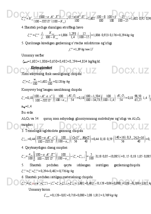 ζ
унгор
= К
ун ( 100 − а ∙ А р
∙ Х Т
)(
100 − ПП П с	)
( 100 − К
ун ) + ( 1 − а ) А р
∙ Х Т
100 = 1,602 ∙ 100 − 8
100 ∙ 100 − 1
100 ∙ 25
100 − 25 = 1,602 ∙ 0,92 ∙ 0,99 ∙ 0,33 = 0,482 kg / kg
4.Shaxtali pech ga shimilgan atrofdagi havo	
ζвокр	=ζггор	∙jв
jг
∙	Кокр	
100	−	Кгор	
=1,806	∙1,293
1,4	∙(	
15	
100	−15	)=1,806	∙0,923	∙0,176	=	0,294	kg	/kg
5.  Qurilmaga   kiradigan gazlarning o‘rta cha  solishtirma og‘irligi  	
jггор	=1,39	kg	/nm	❑	3
Umumiy sarflar         
  ζ
rasx =1,602+1,806+0,650+0,482+0,294=4,834 kg/kg kl.
Kirim qismlari
X om ashyoning fizik namligining chiqishi
  ζ
wф
= ζ
cw w
c
100 = 1,602 8
100 = 0,128 kg / kg
Kimyoviy bog‘langan namlikning chiqishi  
ζ
wс
= 0,18	
( 100 − А р
∙ а ∙ х т
100 − ПП П с	)( 100
100 − а
ун	) Al
2 O
3
54 = 0,18	( 100 − 1,504
100 − 34,73	)( 100
100 − 1,4	) ∙ Al
2 O
3
54 = 0,18 ∙ 98,50
65,27 ∙ 1,4 ∙ 102
54 = 0,18 ∙ 1,509 ∙ 1,4 ∙ 1,89 = 0,718 kg / kg
a
up =1,4
Bu erda:
Al
2 O
3  va 54     quruq xom ashyodagi glinozyomning molekulyar og‘irligi va Al
2 O
3
miqdori
3.   T exnologik uglekislota gazining chiqishi
ζ
СО 2ц
= 0,44	
( 100 − а ∙ А т
∙ х т
100 − ПП П с	)( 100
100 − а
ун	)( Са О β
56 + MgCl
40	) = 0,44 ∙ 0,18 ∙ 0,59 ∙	( ( 40 + 16 ) ∙ 0,3
56 + 24,3 + 16
40	) = 0,44 ∙ 0,18 ∙ 0,59 = 0,06 kg / kg
4.   Q aytmaydigan chang   miqdori	
ζунс=	аун
100	[(
100	−	а∙Ар∙Хт	
100	−	ПП	П	с	)(	
100	
100	−аун)−(ζwг+ζСО	2	ц	)]=	5
100	∙[0,18	∙0,05	−(0,085	)]=	0,15	∙0,18	∙1,05	∙0,085	=0,080	kg	/kg	kl
5.   S haxtali   pechdan   qayta   ishlangan   issitilgan   gazlarningchiqishi	
ζгхол=ζгn+ζвокр	=	0,294	+0,482	=	0,776	kg	/kg
6.  Shaxtali pechdan isitilgan materialning chiqishi	
ζсгор	=(ζ¿¿cw	❑+ζунгор	)−(ζwD+ζwг+ζСО	2	к	+ζунс)=(1,602	+0,482	)−(0,128	+0,06	+0,080	)=2,08	−0,268	=1,812	kg	/kg	¿
         Umumiy kirim
ζ
прих❑
= 0,128 + 0,02 + 0,718 + 0,080 + 2,08 ∙ 1,812 = 3,769 kg / kg 