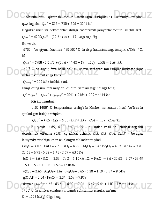 Materiallarni   qizdirish   uchun   sarflangan   issiqlikning   umumiy   miqdori
quyidagicha:  ??????
??????   ??????
 = 815 + 720 + 506 = 2041  ???????????? . 
Degidratlanish   va   dekorbonlanishdagi   endotermik   jarayonlar   uchun   issiqlik   sarfi:
??????
??????????????????   ??????
 = 6700 ??????
??????   ??????
 + (29.6 ·  ??????????????????  + 17 	·  ?????????????????? ) ??????
??????   ??????
??????j
Bu yerda:
  6700 – bu qiymat kaolinni 450-500 0
  C da degidratlanishidagi issiqlik effikti,   0
  C,
kJ;
  ??????
??????????????????   ??????
 = 6700 	
· 0.0172 + (29.6 	· 44.42 + 17 	· 1.02) 	· 1.538 = 2164  ???????????? ; 
1400 0
  C   da   suyuq   faza   hosil   bo’lishi   uchun   sarflanadigan   issiqlik   ilmiy-tadqiqot
ishlai ma’lumotlariga ko’ra
  ??????
??????????????????????????????   ??????
 = 209  ???????????? ni tashkil etadi. 
Issiqlikning umumiy miqdori, chiqim qismlari yig’indisiga teng:
  ?????? ??????
 =  ??????
??????   ??????
 +  ??????
??????????????????   ??????
 +  ??????
??????????????????????????????   ??????
 = 2041 + 2164 + 209 = 4414  ???????????? ;
Kirim qismlari:  
1100-1400 0
  C   tempuratura   oralig’ida   klinker   minerallari   hosil   bo’lishida
ajraladigan issiqlik miqdori:
  ??????
??????????????????   ??????
 = 4.65 	
·  ??????
3 ??????  + 6.20 	·  ??????
2 ??????  + 3.47 	·  ??????
3 ??????  + 1.09 	·  ??????
4 ????????????   ???????????? ; 
Bu   yerda:   4.65;   6.20;   3.47;   1.09   –   silikatlar   xosil   bo’lishidagi   tegishli
ekzotermik   effektlar   (0.01   kg   silikat   uchun);   ??????
3 ?????? ,   ??????
2 ?????? ,   ??????
3 ?????? ,   ??????
4 ????????????   –   berilgan
kimyoviy tarkibiga ko’ra aniqlangan silikatlar miqdori
a)C
3 S = 4.07 	
· CaO – 7.6 	· SiO
2  – 6.72 	· Al
2 O
3  – 1.43 Fe
2 O
3  = 4.07 	· 67.49 – 7.6 	·
22.62 – 6.72 	
· 5.28 – 1.43 	· 2.57 = 63.61%
 b)C
3 S = 8.6 	
· SiO
2  – 3.07 	· CaO – 5.10 	· Al
2 O
3  + Fe
2 O
3  = 8.6 	· 22.62 – 3.07 	· 67.49
+ 5.10 	
· 5.28 + 1.08 	· 2.57 = 17.04%
 v)C
3 S = 2.65 	
· Al
2 O
3  – 1.69 	· Fe
2 O
3  = 2.65 	· 5.28 – 1.69 	· 2.57 = 9.64%
 g)C
4 AF = 3.04 	
· Fe
2 O
3  = 3.04 	· 2.57 = 7.9%
 demak,  ??????
??????????????????   ??????
 = 4.65 	
· 63.61 + 6.20 	· 17.04 + 3.47 	· 9.64 + 1.09 	· 7.9 = 444  ???????????? . 
1400 0
 C da klinker entalpiyasi hamda solishtirma issiqlik sig’imi 
C
kl =1.093 kJ/(g 0
 C)ga teng.