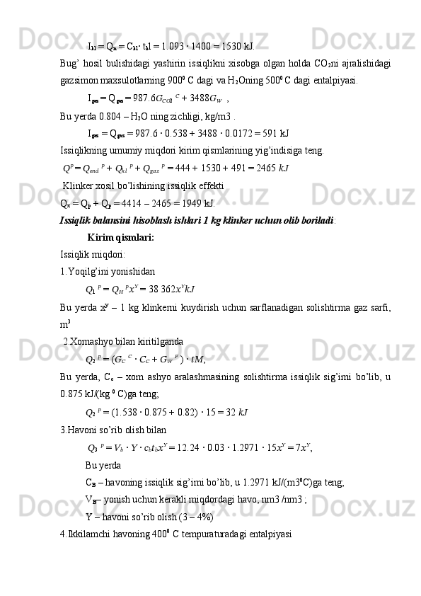  I
kl  = Q
n  = C
kl · t
k l = 1.093 	· 1400 = 1530 kJ. 
Bug’  hosil  bulishidagi  yashirin  issiqlikni  xisobga  olgan holda CO
2 ni  ajralishidagi
gazsimon maxsulotlarning 900 0
 C dagi va H
2 Oning 500 0 
C dagi entalpiyasi.
 I
gaz  = Q
gaz  = 987.6 ??????
???????????? 2   ??????
 + 3488 ??????
??????   , 
Bu yerda 0.804 – H
2 O ning zichligi, kg/m3 .
 I
gaz  = Q
gaz  = 987.6 	
· 0.538 + 3488 	· 0.0172 = 591 kJ 
Issiqlikning umumiy miqdori kirim qismlarining yig’indisiga teng.
  ?????? ??????
 
=  ??????
??????????????????   ??????
 +  ??????
????????????   ??????
 +  ??????
??????????????????   ??????
 = 444 + 1530 + 491 = 2465  ????????????
 Klinker xosil bo’lishining issiqlik effekti 
Q
x  = Q
p  + Q
p  = 4414 – 2465 = 1949 kJ.
Issiqlik balansini hisoblash ishlari 1 kg klinker uchun olib boriladi :
  Kirim qismlari:  
Issiqlik miqdori: 
1.Yoqilg’ini yonishidan 
??????
1   ??????
 =  ??????
??????   ??????
?????? ??????
 = 38 362 ?????? ??????
????????????  
Bu yerda x y
  – 1 kg klinkerni  kuydirish uchun sarflanadigan solishtirma gaz sarfi,
m 3
 
 2.Xomashyo bilan kiritilganda 
??????
2   ??????
 = ( ??????
??????   ??????
 	
·  ??????
??????  +  ??????
??????   ??????
 ) 	·  ???????????? , 
Bu   yerda,   C
c   –   xom   ashyo   aralashmasining   solishtirma   issiqlik   sig’imi   bo’lib,   u
0.875 kJ/(kg  0
 C)ga teng; 
??????
2   ??????
 = (1.538 	
· 0.875 + 0.82) 	· 15 = 32  ????????????  
3.Havoni so’rib olish bilan
  ??????
3   ??????
 =  ??????
??????  	
·  ??????  	·  ??????
?????? ??????
?????? ?????? ??????
 = 12.24 	· 0.03 	· 1.2971 	· 15 ?????? ??????
 = 7 ?????? ??????
, 
Bu yerda 
C
B  – havoning issiqlik sig’imi bo’lib, u 1.2971 kJ/(m3 0
C)ga teng; 
V
B – yonish uchun kerakli miqdordagi havo, nm3 /nm3 ; 
Y – havoni so’rib olish (3 – 4%) 
4.Ikkilamchi havoning 400 0
 C tempuraturadagi entalpiyasi 