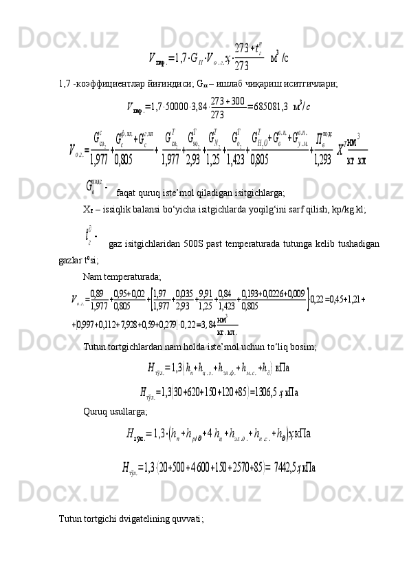 V	пар	.=	1,7	⋅G	П⋅V	о.г.ҳ⋅
273	+tг
п	
273	
  м	3/c1,7 -коэффициентлар йиғиндиси; G
п  – ишлаб чиқариш иситгичлари;	
V	пар	.=	1,7	⋅50000	⋅3,84	⋅273	+300	
273	
=	685081,3  м	3/c	
Vо.г.=	
Gco2
c	
1,977	
+
Gc
ф.вл.
+Gc
г.вл	
0,805	
+[
Gco2
Т	
1,977	
+
Gso2
T	
2,93	
+
GN2
T	
1,25	
+	
Go2
T	
1,423	
+
GH2O
T	
+Gв
в.п.
+Gу.м.	
в.п.	
0,805	
+
Пв
подс	
1,293	]Х
Тнм	
3	
кг	.кл
  	
Gв
подс	
 -   faqat quruq iste’mol qiladigan isitgichlarga;
X
Т  – issiqlik balansi bo‘yicha isitgichlarda yoqilg‘ini sarf qilish, kp/kg.kl;	
tг
∂
 -  
  gaz isitgichlaridan 500S past temperaturada tutunga kelib tushadigan
gazlar t 0
si;
Nam  temperaturada ;	
Vо.г.=0,89
1,977	+0,95	+0,02	
0,805	+[
1,97
1,977	+0,035
2,93	+9,91
1,25	+0,84
1,423	+0,193	+0,0226	+0,009	
0,805	]⋅0,22	=0,45	+1,21	+	
+[0,997	+0,112	+7,928	+0,59	+0,279	]⋅0,22	=3,84	нм	3	
кг	.кл	.
Tutun tortgichlardan nam holda iste’mol uchun to‘liq bosim;	
Н	тўл	.=	1,3	(hп+hц.з.+hэл.ф.+hм.с.+h∂) кПа	
Нтўл	.=1,3	(30	+620	+150	+120	+85	)=1306,5 	ҳкПа
Quruq  usullarga ;	
Н	тўл	.=	1,3	⋅(hп+hp/∂+4hц+hэл.д.+hн.с.+h∂)ҳкПа	
Нтўл	.=1,3	⋅(20	+500	+4⋅600	+150	+2570	+85	)=	 7442,5	ҳкПа
Tutun tortgichi dvigatelining quvvati ; 