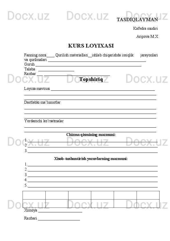 TASDIQLAYMAN                                                         
Kafedra mudiri
           Aripova M.X
KURS LOYIXASI
Fanning nomi ____   Qurilish materiallari__ishlab chiqarishda issiqlik       jarayonlari
va qurilmalari _________________________________________________
Guruh  _____________________________________________________
Talaba    __________________
Raxbar  ___ _________________________________
Topshiriq
Loyixa mavzusi ____________________________________________________
__________________________________________________________________
__________________________________________________________________
Dastlabki ma’lumotlar 
__________________________________________________________________
__________________________________________________________________
__________________________________________________________________
Yordamchi ko’rsatmalar 
__________________________________________________________________
__________________________________________________________________
Chizma qismining mazmuni:
1._________________________________________________________________
2._________________________________________________________________
3._________________________________________________________________
Xisob-tushuntirish yozuvlarning mazmuni:
1._________________________________________________________________
2._________________________________________________________________
3._________________________________________________________________
4._________________________________________________________________
5._________________________________________________________________
Ximoya  ______________________
Raxbari  _____________________ 