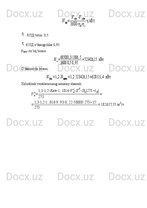 N	дв=	
V	тут	.⋅V	тўл	
3600	⋅η∂⋅ηп
⋅ҳкВт	
η∂- КПД tutun  0,5
ηп
-КПД o’tkazgichlar 0,95
Н
пол  –to’liq bosim	
Nдв=	685081,3	⋅1306	,5	
3600	⋅0,5	⋅0,95	
=523426,15  	кВт
O’tkazuvchi bosim ;	
N	ўтк	.=	1,2	⋅N	двиг	.=	1,2	⋅523426,15	=	628111,4  	кВт
Xolodilnik ventilatorining umumiy shamoli.	
V	в
х=	
1,3	⋅1,2	⋅Квт	⋅1,1016	⋅V	в
с⋅Х	Т⋅G	п(273	+tВ)	
273	
=	
=	1,3	⋅1,2	⋅1,016	⋅9	,93	⋅0,22	⋅50000	(273	+15	)	
273	
=	182637,55 м	3/ч. 