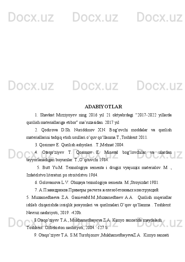 ADABIYOTLAR
1.   Shavkat   Mirziyoyev   ning   2016   yil   21   oktyabrdagi   “2017-2022   yillarda
qurilish materiallariga etibor” ma’ruzasidan. 2017 yil 
2.   Qodirova   D.Sh.   Nuriddinov   X.N.   Bog‘ovchi   moddalar   va   qurilish
materiallarini tadqiq etish usullari.o‘quv qo‘llanma.T.,Toshkent 2011.
3. Qosimov E. Qurilish ashyolari. .T.,Mehnat 2004. 
4.   Otaqo‘ziyev   T.   Qosimov   E.   Mineral   bog‘lovchilar   va   ulardan
tayyorlanadigan buyumlar. T.,O‘qituvchi 1984.
  5.   Butt   Yu.M.   Texnologiya   sementa   i   drugix   vyaju щ ix   materialov.   M   .,
Izdatelstvo literaturi po stroitelstvu 1964. 
6. Golovanova L.V. Ob щ aya texnologiya sementa. M ., Stroyizdat  1981. 
7. А.П.мандриков.Примеры расчета железобетонных конструкций.
5.   Muxamedbaeva   Z.A.   GanievaM.M.,Muxamedbaev   A.A.     Qurilish   mqeriallar
ishlab chiqarishda issiqlik jarayonlari va qurilmalari.O’quv qo’llanma . Toshkent:
Navruz nashriyoti, 2019. -420b.
       8.Otaqo’ziyev T.A., Mukhamedbayeva Z.A. Kimyo sanoatida maydalash. 
Toshkent: Ozbekiston nashriyoti, 2004. -127 b.
       9. Otaqo’ziyev T.A. S.M.Turobjonov ,MukhamedbayevaZ.A.  Kimyo sanoati  