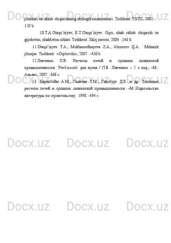 jihozlari va ishlab chiqarishning ekologik muammolari.   Toshkent:  TGTU,  2002.   -
120  b.
              10.T.A.Otaqo’ziyev,   E.T.Otaqo’ziyev.   Gips,   ohak   ishlab   chiqarish   va
gipsbeton, ohakbeton ishlari. Toshkent: Xalq merosi, 2004. -246 b.
11.Otaqo’ziyev   T.A.,   Mukhamedbayeva   Z.A.,   Ahmerov   Q.A.     Mehanik
jihozjar. Toshkent:  «Oqituvchi», 2007 . -430 b 
12.Левченко   П.В.   Расчеты   печей   и   сушилок   силикатной
промышленности.   Учеб.пособ.   для   вузов   /   П.В.   Левченко   –   2   е   изд.,   –М.:
Альянс, 2007. -368 с. 
13 .   Баренбойм   А.М.,   Галиева   Т.М.,   Гинзбург   Д.Б.   и   др.   Тепловые
расчеты   печей   и   сушилок   силикатной   промышленности.   –М.:Издательство
литературы по строит е льству.   1990.  -494 с . 