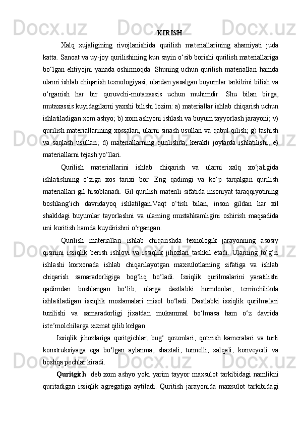 KIRISH
Xalq   xujaligining   rivojlanishida   qurilish   materiallarining   ahamiyati   juda
katta. Sanoat va uy-joy qurilishining kun sayin o‘sib borishi qurilish materiallariga
bo‘lgan   ehtiyojni   yanada   oshirmoqda.   Shuning  uchun   qurilish   materiallari   hamda
ularni ishlab chiqarish texnologiyasi, ulardan yasalgan buyumlar tarkibini bilish va
o‘rganish   har   bir   quruvchi-mutaxassis   uchun   muhimdir.   Shu   bilan   birga,
mutaxassis kuyidagilarni yaxshi bilishi lozim: a) materiallar ishlab chiqarish uchun
ishlatiladigan xom ashyo; b) xom ashyoni ishlash va buyum tayyorlash jarayoni; v)
qurilish materiallarining xossalari, ularni sinash usullari va qabul qilish; g) tashish
va   saqlash   usullari;   d)   materiallarning   qurilishda,   kerakli   joylarda   ishlatilishi;   e)
materiallarni tejash yo‘llari. 
Qurilish   materiallarini   ishlab   chiqarish   va   ularni   xalq   xo‘jaligida
ishlatishning   o‘ziga   xos   tarixi   bor.   Eng   qadimgi   va   ko‘p   tarqalgan   qurilish
materiallari gil hisoblanadi. Gil qurilish materili sifatida insoniyat  taraqqiyotining
boshlang‘ich   davridayoq   ishlatilgan.Vaqt   o‘tish   bilan,   inson   gildan   har   xil
shakldagi   buyumlar   tayorlashni   va   ularning   mustahkamligini   oshirish   maqsadida
uni kuritish hamda kuydirishni o‘rgangan.
Qurilish   materiallari   ishlab   chiqarishda   texnologik   jarayonning   asosiy
qismini   issiqlik   berish   ishlovi   va   issiqlik   jihozlari   tashkil   etadi.   Ularning   to‘g‘ri
ishlashi   korxonada   ishlab   chiqarilayotgan   maxsulotlarning   sifatiga   va   ishlab
chiqarish   samaradorligiga   bog‘liq   bo‘ladi.   Issiqlik   qurilmalarini   yaratilishi
qadimdan   boshlangan   bo‘lib,   ularga   dastlabki   humdonlar,   temirchilikda
ishlatiladigan   issiqlik   moslamalari   misol   bo‘ladi.   Dastlabki   issiqlik   qurilmalari
tuzilishi   va   samaradorligi   jixatdan   mukammal   bo‘lmasa   ham   o‘z   davrida
iste’molchilarga xizmat qilib kelgan.
Issiqlik   jihozlariga   quritgichlar,   bug‘   qozonlari,   qotirish   kameralari   va   turli
konstruksiyaga   ega   bo‘lgan   aylanma,   shaxtali,   tunnelli,   xalqali,   konveyerli   va
boshqa pechlar kiradi.
Quritgich    deb xom   ashyo  yoki  yarim   tayyor   maxsulot   tarkibidagi   namlikni
quritadigan   issiqlik   agregatiga   aytiladi.   Quritish   jarayonida   maxsulot   tarkibidagi 