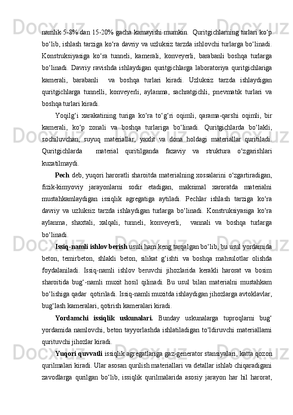 namlik 5-8% dan 15-20% gacha kamayishi mumkin.  Quritgichlarning turlari ko‘p
bo‘lib, ishlash tarziga ko‘ra davriy va uzluksiz tarzda ishlovchi turlarga bo‘linadi.
Konstruksiyasiga   ko‘ra   tunneli,   kamerali,   konveyerli,   barabanli   boshqa   turlarga
bo‘linadi.   Davriy   ravishda   ishlaydigan   quritg i chlarga   laboratoriya   quritgichlariga
kamerali,   barabanli     va   boshqa   turlari   kiradi.   Uzluksiz   tarzda   ishlaydigan
quritgichlarga   tunnelli,   konveyerli,   aylanma,   sachratgichli,   pnevmatik   turlari   va
boshqa turlari kiradi. 
Yоqilg‘i   xarakatining   turiga   ko‘ra   to‘g‘ri   oqimli,   qarama-qarshi   oqimli,   bir
kamerali,   ko‘p   zonali   va   boshqa   turlariga   bo‘linadi.   Quritgichlarda   bo‘lakli,
sochiluvchan,   suyuq   materiallar,   yaxlit   va   dona   holdagi   materiallar   quritiladi.
Quritgichlarda     material   quritilganda   fazaviy   va   struktura   o‘zgarishlari
kuzatilmaydi. 
Pech   deb, yuqori haroratli sharoitda materialning xossalarini o‘zgartiradigan,
fizik-kimyoviy   jarayonlarni   sodir   etadigan,   maksimal   xaroratda   materialni
mustahkamlaydigan   issiqlik   agregatiga   aytiladi.   Pechlar   ishlash   tarziga   ko‘ra
davriy   va   uzluksiz   tarzda   ishlaydigan   turlarga   bo‘linadi.   Konstruksiyasiga   ko‘ra
aylanma,   shaxtali,   xalqali,   tunneli,   konveyerli,     vannali   va   boshqa   turlarga
bo‘linadi.
Issiq-namli  ishlov berish  usuli ham keng tarqalgan bo‘lib, bu usul yordamida
beton,   temirbeton,   shlakli   beton,   silikat   g‘ishti   va   boshqa   mahsulotlar   olishda
foydalaniladi.   Issiq-namli   ishlov   beruvchi   jihozlarida   kerakli   harorat   va   bosim
sharoitida   bug‘-namli   muxit   hosil   qilinadi.   Bu   usul   bilan   materialni   mustahkam
bo‘lishiga qadar  qotiriladi. Issiq-namli muxitda ishlaydigan jihozlarga avtoklavlar,
bug‘lash kameralari, qotirish kameralari kiradi.  
Yоrdamchi   issiqlik   uskunalari.   Bunday   uskunalarga   tuproqlarni   bug‘
yordamida  namlovchi, beton tayyorlashda  ishlatiladigan  to‘ldiruvchi  materiallarni
qurituvchi jihozlar kiradi.
Y u qori quvvatli   issiqlik agregatlariga gaz-generator stansiyalari, katta qozon
qurilmalari  k iradi. Ular asosan qurilish materiallari va detallar ishlab chiqaradigani
zavodlarga   qurilgan   bo‘lib,   issiqlik   qurilmalarida   asosiy   jarayon   har   hil   harorat, 