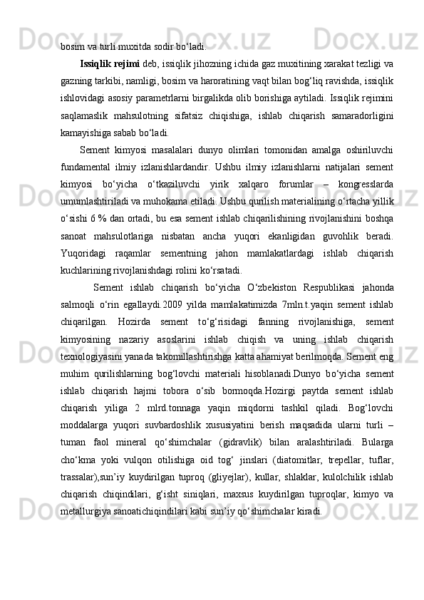 bosim va turli muxitda sodir bo‘ladi.
Issiqlik rejimi  deb, issiqlik jihozning ichida gaz muxitining xarakat tezligi va
gazning tarkibi, namligi, bosim va haroratining vaqt bilan bog‘liq ravishda, issiqlik
ishlovidagi asosiy parametrlarni birgalikda olib borishiga aytiladi. Issiqlik rejimini
saqlamaslik   mahsulotning   sifatsiz   chiqishiga,   ishlab   chiqarish   samaradorligini
kamayishiga sabab bo‘ladi.
Sement   kimyosi   masalalari   dunyo   olimlari   tomonidan   amalga   oshiriluvchi
fundamental   ilmiy   izlanishlardandir.   Ushbu   ilmiy   izlanishlarni   natijalari   sement
kimyosi   b о ‘yicha   о ‘tkaziluvchi   yirik   xalqaro   forumlar   –   kongresslarda
umumlashtiriladi va muhokama etiladi. Ushbu qurilish materialining  о ‘rtacha yillik
о ‘sishi 6 % dan ortadi, bu esa sement ishlab chiqarilishining rivojlanishini boshqa
sanoat   mahsulotlariga   nisbatan   ancha   yuqori   ekanligidan   guvohlik   beradi.
Yuqoridagi   raqamlar   sementning   jahon   mamlakatlardagi   ishlab   chiqarish
kuchlarining rivojlanishdagi rolini k о ‘rsatadi.
  Sement   ishlab   chiqarish   b о ‘yicha   О ‘zbekiston   Respublikasi   jahonda
salmoqli   о ‘rin   egallaydi.2009   yilda   mamlakatimizda   7mln.t.yaqin   sement   ishlab
chiqarilgan.   Hozirda   sement   t о ‘g‘risidagi   fanning   rivojlanishiga,   sement
kimyosining   nazariy   asoslarini   ishlab   chiqish   va   uning   ishlab   chiqarish
texnologiyasini yanada takomillashtirishga katta ahamiyat berilmoqda. Sement eng
muhim   qurilishlarning   bog‘lovchi   materiali   hisoblanadi.Dunyo   b о ‘yicha   sement
ishlab   chiqarish   hajmi   tobora   о ‘sib   bormoqda.Hozirgi   paytda   sement   ishlab
chiqarish   yiliga   2   mlrd.tonnaga   yaqin   miqdorni   tashkil   qiladi.   Bog‘lovchi
moddalarga   yuqori   suvbardoshlik   xususiyatini   berish   maqsadida   ularni   turli   –
tuman   faol   mineral   q о ‘shimchalar   (gidravlik)   bilan   aralashtiriladi.   Bularga
ch о ‘kma   yoki   vulqon   otilishiga   oid   tog‘   jinslari   (diatomitlar,   trepellar,   tuflar,
trassalar),sun’iy   kuydirilgan   tuproq   (gliyejlar),   kullar,   shlaklar,   kulolchilik   ishlab
chiqarish   chiqindilari,   g‘isht   siniqlari,   maxsus   kuydirilgan   tuproqlar,   kimyo   va
metallurgiya sanoatichiqindilari kabi sun’iy q о ‘shimchalar kiradi. 