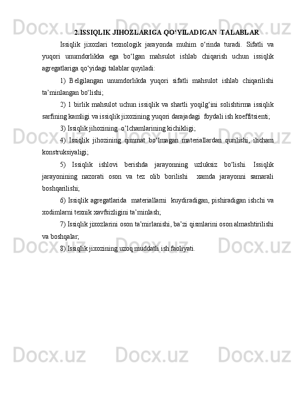 2.ISSIQLIK JIHOZLARIGA QO‘YILADIGAN  TALABLAR
Issiqlik   jixozlari   texnologik   jarayonda   muhim   o‘rinda   turadi.   Sifatli   va
yuqori   unumdorlikka   ega   bo‘lgan   mahsulot   ishlab   chiqarish   uchun   issiqlik
agregatlariga qo‘yidagi talablar quyiladi:
1)   Belgilangan   unumdorlikda   yuqori   sifatli   mahsulot   ishlab   chiqarilishi
ta’minlangan bo‘lishi;
2)   1   birlik   mahsulot   uchun   issiqlik   va   shartli   yoqilg‘ini   solishtirma   issiqlik
sarfining kamligi va issiqlik jixozining yuqori darajadagi  foydali ish koeffitsienti;
3) Issiqlik jihozining  o’lchamlarining kichikligi;
4)   Issiqlik   jihozining   qimmat   bo‘lmagan   materiallardan   qurilishi,   ihcham
konstruksiyaligi;
5)   Issiqlik   ishlovi   berishda   jarayonning   uzluksiz   bo‘lishi.   Issiqlik
jarayonining   nazorati   oson   va   tez   olib   borilishi     xamda   jarayonni   samarali
boshqarilishi;
6) Issiqlik agregatlarida   materiallarni   kuydiradigan, pishiradigan ishchi va
xodimlarni texnik xavfsizligini ta’minlash;
7) Issiqlik jixozlarini oson ta’mirlanishi, ba’zi qismlarini oson almashtirilishi
va boshqalar;
8) Issiqlik jixozining uzoq muddatli ish faoliyati. 