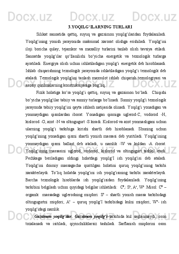 3. Y O QILG‘ILARNING TURLARI 
Silikat   sanoatida   qattiq,   suyuq   va   gazsimon   yoqilg‘ilaridan   foydalaniladi.
Y o qilg‘ining   yonish   jarayonida   maksimal   xarorat   olishga   erishiladi.   Y o qilg‘ini
iloji   boricha   qulay,   tejamkor   va   maxalliy   turlarini   tanlab   olish   tavsiya   etiladi.
Sanoatda   yoqilg‘ilar   qo‘llanilishi   bo‘yicha   energetik   va   texnologik   turlarga
ajratiladi.   Energiya   olish   uchun   ishlatiladigan   yoqilg‘i   energetik   deb   hisoblanadi.
Ishlab   chiqarishning   texnologik   jarayonida   ishlatiladigan   yoqilg‘i   texnologik   deb
ataladi.   Texnologik   yoqilg‘ini   tanlash   maxsulot   ishlab   chiqarish   texnologiyasi   va
asosiy qurilmalarning konstruksiyasiga bog‘liq. 
Fizik   holatiga   ko‘ra   yoqilg‘i   qattiq,   suyuq   va   gazsimon   bo‘ladi.     C h iqishi
bo‘yicha yoqilg‘ilar tabiiy va sunniy turlarga bo‘linadi. Sunniy yoqilg‘i texnologik
jarayonda tabiiy yoqilg‘ini qayta ishlash natijasida olinadi. Y o qilg‘i yonadigan va
yonmaydigan   qismlardan   iborat.   Y o nadigan   qismiga   uglerod-С,   vodorod   - H ,
kislorod -O, azot -N va oltingugurt -S kiradi. Kislorod va azot yonma sli gani uchun
ularning   yoqilg‘i   tarkibiga   kirishi   shartli   deb   hisoblanadi.   S h uning   uchun
yoqilg‘ining   yonadigan   qismi   shartli   yonish   massasi   deb   yuritiladi.   Y o qilg‘ining
yonmaydigan   qismi   ballast   deb   ataladi,   u   namlik   -W   va   kuldan   -A   iborat.
Yoqilg‘ining   massasini   uglerod,   vodorod,   kislorod   va   oltingugurt   tashkil   etadi.
Pechka g a   beriladigan   oldingi   holatdagi   yoqilg‘I   ish   yoqilg‘isi   deb   ataladi.
Yoqilg‘ini   doimiy   massagacha   quritilgan   holatini   quruq   yoqilg‘ining   tarkibi
xarakterlaydi.   To‘liq   holatda   yoqilg‘ini   ish   yoqilg‘isining   tarkibi   xarakterlaydi.
Barcha   texnologik   hisoblarda   ish   yoqilg‘isidan   foydalaniladi.   Yoqilg‘ining
tarkibini belgilash uchun quyidagi belgilar ishlatiladi:    С 0
, ,
  S r
, A s
, W r
  .Misol:   С 0
  –
organik     massadagi   uglerodning   miqdori:   S r
  –   shartli   yonish   massa   tarkibidagi
oltingugurtni   miqdori;   A s
  –   quruq   yoqilg‘I   tarkibidagi   kulni   miqdori;   W r
-   ish
yoqilg‘idagi namlik.
Gazsimon   yoqilg‘ilar.   Gazsimon   yoqilg‘i – tarkibida   kul   saqlanmaydi,   oson
tozalanadi   va   isitiladi,   qiyinchiliklarsiz   tashiladi.   Sarflanish   miqdorini   oson 