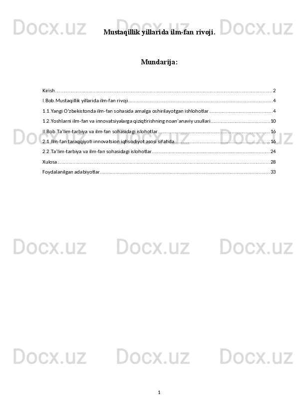 Mustaqillik yillarida ilm-fan rivoji.
Mundarija:
Kirish ............................................................................................................................................................ 2
I.Bob.Mustaqillik yillarida ilm-fan rivoji. ...................................................................................................... 4
1.1.Yangi О‘zbekistonda ilm-fan sohasida amalga oshirilayotgan ishlohotlar ............................................. 4
1.2.Yoshlarni ilm-fan va innovatsiyalarga qiziqtirishning noan’anaviy usullari .......................................... 10
II.Bob.Ta’lim-tarbiya va ilm-fan sohasidagi islohotlar ................................................................................ 16
2.1.Ilm-fan taraqqiyoti innovatsion iqtisodiyot asosi sifatida .................................................................... 16
2.2.Ta’lim-tarbiya va ilm-fan sohasidagi islohotlar .................................................................................... 24
Xulosa ........................................................................................................................................................ 28
Foydalanilgan adabiyotlar .......................................................................................................................... 33
1 