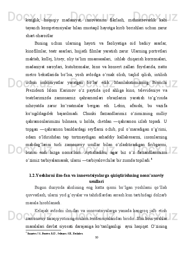 kenglik,   huquqiy   madaniyat,   innovatsion   fikrlash,   mehnatsevarlik   kabi
tayanch kompetensiyalar bilan mustaqil hayotga kirib borishlari uchun zarur
shart-sharoitlar
Buning   uchun   ularning   hayoti   va   faoliyatiga   oid   badiiy   asarlar,
kinofilmlar,   teatr   asarlari,   hujjatli   filmlar   yaratish   zarur.   Ularning   portretlari
maktab, kollej, litsey, oliy ta‘lim muassasalari,   ishlab chiqarish korxonalari,
madaniyat   saroylari,   kutubxonalar,   kino   va   konsert   zallari   foyelarida,   xatto
metro   bekatlarida   b о ’lsa,   yosh   avlodga   о ’rnak   olish,   taqlid   qilish,   intilish
uchun   imkoniyatlar   yaratgan   b о ’lar   edik.   Mamlakatimizning   Birinchi
Prezidenti   Islom   Karimov   о ’z   paytida   ijod   ahliga   kino,   televideniye   va
teatrlarimizda   zamonamiz   qahramonlari   obrazlarini   yaratish   t о ’g’risida
nihoyatda   zarur   k о ’rsatmalar   bergan   edi.   Lekin,   afsuski,   bu   vazifa
k о ’ngildagidek   bajarilmadi.   Chunki   farzandlarimiz   о ’zimizning   milliy
qahramonlarimizni   bilmasa,   u   holda,   chetdan   ―qahramon   izlab   topadi.   U
topgan   ―qahramon   banklardagi   seyflarni   ochib,   pul   о ’maradigan   о ’g’rimi,
odam   о ’ldirishdan   tap   tortmaydigan   ashaddiy   kallakesarmi,   insonlarning
mabdag’larini   turli   zamonaviy   usullar   bilan   о ’zlashtiradigan   firibgarmi,
bunisi   endi   bizga   noma‘lum.   Aytishadiku,   agar   biz   о ’z   farzandlarimizni
о ’zimiz tarbiyalamasak, ularni ―tarbiyalovchilar bir zumda topiladi. 4
1.2.Yoshlarni ilm-fan va innovatsiyalarga qiziqtirishning noan’anaviy
usullari
Bugun   dunyoda   aholining   eng   katta   qismi   bo’lgan   yoshlarni   qo’llab
quvvatlash, ularni yod g’oyalar va tahdidlardan asrash kun tartibidagi dolzarb
masala hisoblanadi.
Kelajak   avlodni   ilm-fan   va   innovatsiyalarga   yanada   kengroq   jalb   etish
zamonaviy taraqqiyotining muhim tendensiyalaridan biridir.  Shu bois yoshlar
masalalari   davlat   siyosati   darajasiga   ko’tarilganligi     ayni   haqiqat.   O’zining
4
  Ramatov, J.S., Baratov, R.O‘., Sultanov, S.H., Kushakov,
10