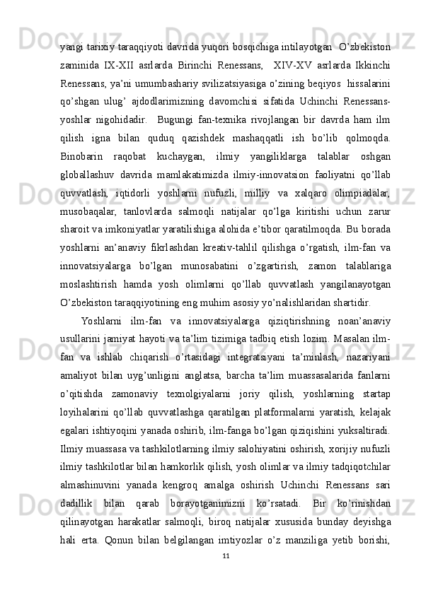 yangi tarixiy taraqqiyoti davrida yuqori bosqichiga intilayotgan  O’zbekiston
zaminida   IX-XII   asrlarda   Birinchi   Renessans,     XIV-XV   asrlarda   Ikkinchi
Renessans, ya’ni umumbashariy svilizatsiyasiga o’zining beqiyos  hissalarini
qo’shgan   ulug’   ajdodlarimizning   davomchisi   sifatida   Uchinchi   Renessans-
yoshlar   nigohidadir.     Bugungi   fan-texnika   rivojlangan   bir   davrda   ham   ilm
qilish   igna   bilan   quduq   qazishdek   mashaqqatli   ish   bo’lib   qolmoqda.
Binobarin   raqobat   kuchaygan,   ilmiy   yangiliklarga   talablar   oshgan
globallashuv   davrida   mamlakatimizda   ilmiy-innovatsion   faoliyatni   qo’llab
quvvatlash,   iqtidorli   yoshlarni   nufuzli,   milliy   va   xalqaro   olimpiadalar,
musobaqalar,   tanlovlarda   salmoqli   natijalar   qo’lga   kiritishi   uchun   zarur
sharoit va imkoniyatlar yaratilishiga alohida e’tibor qaratilmoqda. Bu borada
yoshlarni   an’anaviy   fikrlashdan   kreativ-tahlil   qilishga   o’rgatish,   ilm-fan   va
innovatsiyalarga   bo’lgan   munosabatini   o’zgartirish,   zamon   talablariga
moslashtirish   hamda   yosh   olimlarni   qo’llab   quvvatlash   yangilanayotgan
O’zbekiston taraqqiyotining eng muhim asosiy yo’nalishlaridan shartidir.
Yoshlarni   ilm-fan   va   innovatsiyalarga   qiziqtirishning   noan’anaviy
usullarini jamiyat hayoti va ta’lim tizimiga tadbiq etish lozim. Masalan ilm-
fan   va   ishlab   chiqarish   o’rtasidagi   integratsiyani   ta’minlash,   nazariyani
amaliyot   bilan   uyg’unligini   anglatsa,   barcha   ta’lim   muassasalarida   fanlarni
o’qitishda   zamonaviy   texnolgiyalarni   joriy   qilish,   yoshlarning   startap
loyihalarini   qo’llab   quvvatlashga   qaratilgan   platformalarni   yaratish,   kelajak
egalari ishtiyoqini yanada oshirib, ilm-fanga bo’lgan qiziqishini yuksaltiradi.
Ilmiy muassasa va tashkilotlarning ilmiy salohiyatini oshirish, xorijiy nufuzli
ilmiy tashkilotlar bilan hamkorlik qilish, yosh olimlar va ilmiy tadqiqotchilar
almashinuvini   yanada   kengroq   amalga   oshirish   Uchinchi   Renessans   sari
dadillik   bilan   qarab   borayotganimizni   ko’rsatadi.   Bir   ko’rinishdan
qilinayotgan   harakatlar   salmoqli,   biroq   natijalar   xususida   bunday   deyishga
hali   erta.   Qonun   bilan   belgilangan   imtiyozlar   o’z   manziliga   yetib   borishi,
11