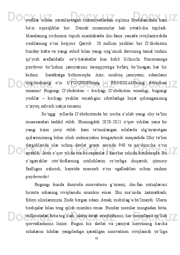 yoshlar   uchun   yaratilayotgan   imkoniyatlardan   oqilona   foydalanishda   ham
ba’zi   oqsoqliklar   bor.   Demak   muammolar   hali   yetarlicha   topiladi.
Masalaning   yechimini   topish   mamlakatda   ilm-fanni   yanada   rivojlantirishda
yoshlarning   o’rni   beqiyos.   Qaryib     20   million   yoshlari   bor   O’zbekiston
bunday   katta   va   yangi   avlod   bilan   yangi   uyg’onish   davrining   tamal   toshini
qo’yish   arafasidadir.   sa y-harakatlar   kun   kelib   Uchinchi   Renessansgaʼ
poydevor   bo lishini   jamiyatimiz   taraqqiyotiga   befarq   bo’lmagan   har   bir	
ʻ
kishini     haratkatga   keltirmoqda.   Axir,   mudroq   jamiyatni,   odamlarni
uyg otishning   o zi   UYG ONISHning   –   RENESSANSning   debochasi	
ʻ ʻ ʻ
emasmi!   Bugungi   O zbekiston   –   kechagi   O zbekiston   emasligi,   bugungi	
ʻ ʻ
yoshlar   –   kechagi   yoshlar   emasligini   isbotlashga   hojat   qolmaganining
o ziyoq zalvorli natija emasmi.	
ʻ
        So nggi     yillarda   O zbekistonda   bir   necha   o’nlab   yangi   oliy   ta lim	
ʻ ʻ ʼ
muassasalari   tashkil   etildi.   Shuningdek   2020-2021   o quv   yilidan   yana   bir	
ʻ
yangi   tizim   joriy   etildi:   kam   ta minlangan   oilalarda   ulg ayayotgan	
ʼ ʻ
qizlarimizning   bilim   olish   imkoniyatini   kengaytirish   maqsadida   Oliy   ta’lim
dargohlarida   ular   uchun   davlat   granti   asosida   940   ta   qo shimcha   o rin	
ʻ ʻ
ajratildi. Joriy o’quv yilida esa bu raqamlar 2 barobar oshishi kutilmoqda. Bu
o’zgarishlar   iste dodlarning   intilishlarini   ro yobga   chiqarish,   ijtimoiy	
ʼ ʻ
faolligini   oshirish,   hayotda   munosib   o rin   egallashlari   uchun   muhim	
ʻ
poydevordir!
Bugungi   kunda   dunyoda   innovatsion   g’oyasiz,   ilm-fan   yutuqlarisiz
bironta   sohaning   rivojlanishi   mumkin   emas.   Shu   ma’noda,   zaxmatkash,
fidoyi olimlarimizni Xudo bergan odam ,desak, mubolag’a bo’lmaydi. Ularni
boshqalar bilan teng qilish mumkin emas. Bunday insonlar mingtadan bitta,
milliontadan bitta tug’iladi, ularni asrab-avaylashimiz, har tomonlama qo’llab
quvvatlashimiz   lozim.   Bugun   biz   davlat   va   jamiyat   hayotining   barcha
sohalarini   tubdan   yangilashga   qaratilgan   innovatsion   rivojlanish   yo’liga
12 