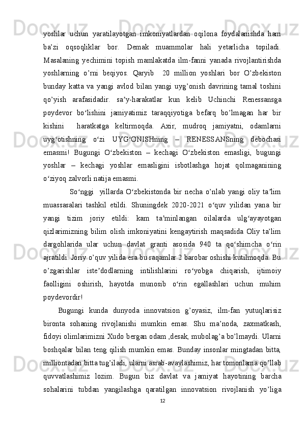 yoshlar   uchun   yaratilayotgan   imkoniyatlardan   oqilona   foydalanishda   ham
ba’zi   oqsoqliklar   bor.   Demak   muammolar   hali   yetarlicha   topiladi.
Masalaning   yechimini   topish   mamlakatda   ilm-fanni   yanada   rivojlantirishda
yoshlarning   o’rni   beqiyos.   Qaryib     20   million   yoshlari   bor   O’zbekiston
bunday   katta   va   yangi   avlod   bilan   yangi   uyg’onish   davrining   tamal   toshini
qo’yish   arafasidadir.   sa y-harakatlar   kun   kelib   Uchinchi   Renessansgaʼ
poydevor   bo lishini   jamiyatimiz   taraqqiyotiga   befarq   bo’lmagan   har   bir	
ʻ
kishini     haratkatga   keltirmoqda.   Axir,   mudroq   jamiyatni,   odamlarni
uyg otishning   o zi   UYG ONISHning   –   RENESSANSning   debochasi	
ʻ ʻ ʻ
emasmi!   Bugungi   O zbekiston   –   kechagi   O zbekiston   emasligi,   bugungi	
ʻ ʻ
yoshlar   –   kechagi   yoshlar   emasligini   isbotlashga   hojat   qolmaganining
o ziyoq zalvorli natija emasmi.	
ʻ
        So nggi     yillarda   O zbekistonda   bir   necha   o’nlab   yangi   oliy   ta lim	
ʻ ʻ ʼ
muassasalari   tashkil   etildi.   Shuningdek   2020-2021   o quv   yilidan   yana   bir	
ʻ
yangi   tizim   joriy   etildi:   kam   ta minlangan   oilalarda   ulg ayayotgan	
ʼ ʻ
qizlarimizning   bilim   olish   imkoniyatini   kengaytirish   maqsadida   Oliy   ta’lim
dargohlarida   ular   uchun   davlat   granti   asosida   940   ta   qo shimcha   o rin	
ʻ ʻ
ajratildi. Joriy o’quv yilida esa bu raqamlar 2 barobar oshishi kutilmoqda. Bu
o’zgarishlar   iste dodlarning   intilishlarini   ro yobga   chiqarish,   ijtimoiy	
ʼ ʻ
faolligini   oshirish,   hayotda   munosib   o rin   egallashlari   uchun   muhim	
ʻ
poydevordir!
Bugungi   kunda   dunyoda   innovatsion   g’oyasiz,   ilm-fan   yutuqlarisiz
bironta   sohaning   rivojlanishi   mumkin   emas.   Shu   ma’noda,   zaxmatkash,
fidoyi olimlarimizni Xudo bergan odam ,desak, mubolag’a bo’lmaydi. Ularni
boshqalar bilan teng qilish mumkin emas. Bunday insonlar mingtadan bitta,
milliontadan bitta tug’iladi, ularni asrab-avaylashimiz, har tomonlama qo’llab
quvvatlashimiz   lozim.   Bugun   biz   davlat   va   jamiyat   hayotining   barcha
sohalarini   tubdan   yangilashga   qaratilgan   innovatsion   rivojlanish   yo’liga
12