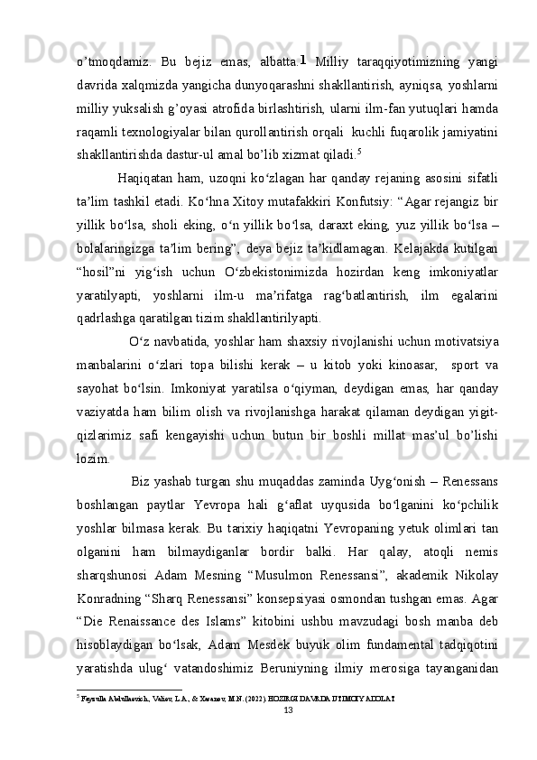 o’tmoqdamiz.   Bu   bejiz   emas,   albatta. 1
  Milliy   taraqqiyotimizning   yangi
davrida xalqmizda yangicha dunyoqarashni shakllantirish, ayniqsa, yoshlarni
milliy yuksalish g’oyasi atrofida birlashtirish, ularni ilm-fan yutuqlari hamda
raqamli texnologiyalar bilan qurollantirish orqali  kuchli fuqarolik jamiyatini
shakllantirishda dastur-ul amal bo’lib xizmat qiladi. 5
      Haqiqatan   ham,   uzoqni   ko zlagan   har   qanday   rejaning   asosini   sifatliʻ
ta lim tashkil etadi. Ko hna Xitoy mutafakkiri Konfutsiy: “Agar rejangiz bir	
ʼ ʻ
yillik   bo lsa,   sholi   eking,   o n   yillik   bo lsa,   daraxt   eking,   yuz   yillik   bo lsa   –	
ʻ ʻ ʻ ʻ
bolalaringizga   ta lim   bering”,   deya   bejiz   ta kidlamagan.   Kelajakda   kutilgan	
ʼ ʼ
“hosil”ni   yig ish   uchun   O zbekistonimizda   hozirdan   keng   imkoniyatlar	
ʻ ʻ
yaratilyapti,   yoshlarni   ilm-u   ma rifatga   rag batlantirish,   ilm   egalarini	
ʼ ʻ
qadrlashga qaratilgan tizim shakllantirilyapti.
           O z navbatida, yoshlar ham shaxsiy rivojlanishi uchun motivatsiya	
ʻ
manbalarini   o zlari   topa   bilishi   kerak   –   u   kitob   yoki   kinoasar,     sport   va	
ʻ
sayohat   bo lsin.   Imkoniyat   yaratilsa   o qiyman,   deydigan   emas,   har   qanday	
ʻ ʻ
vaziyatda   ham   bilim   olish   va   rivojlanishga   harakat   qilaman   deydigan   yigit-
qizlarimiz   safi   kengayishi   uchun   butun   bir   boshli   millat   mas’ul   bo’lishi
lozim.
           Biz yashab turgan shu muqaddas zaminda Uyg onish  – Renessans	
ʻ
boshlangan   paytlar   Yevropa   hali   g aflat   uyqusida   bo lganini   ko pchilik	
ʻ ʻ ʻ
yoshlar   bilmasa   kerak.   Bu   tarixiy   haqiqatni   Yevropaning   yetuk   olimlari   tan
olganini   ham   bilmaydiganlar   bordir   balki.   Har   qalay,   atoqli   nemis
sharqshunosi   Adam   Mesning   “Musulmon   Renessansi”,   akademik   Nikolay
Konradning “Sharq Renessansi” konsepsiyasi osmondan tushgan emas. Agar
“Die   Renaissance   des   Islams”   kitobini   ushbu   mavzudagi   bosh   manba   deb
hisoblaydigan   bo lsak,   Adam   Mesdek   buyuk   olim   fundamental   tadqiqotini	
ʻ
yaratishda   ulug   vatandoshimiz   Beruniyning   ilmiy   merosiga   tayanganidan
ʻ
5
  Fayzulla Abdullaevich., Valiev, L.A., & Xasanov, M.N. (2022). HOZIRGI DAVRDA IJTIMOIY ADOLAT
13