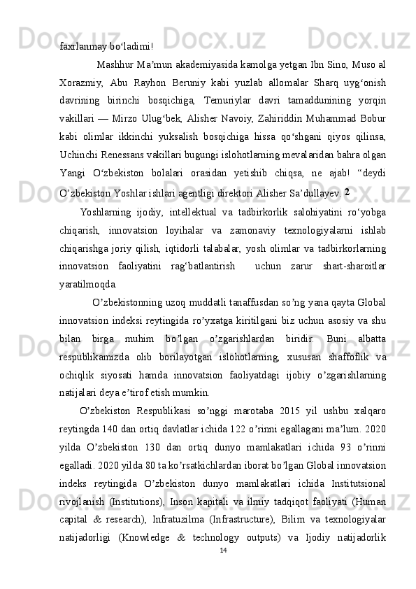 faxrlanmay bo ladimi!ʻ
      Mashhur Ma mun akademiyasida kamolga yetgan Ibn Sino, Muso al	
ʼ
Xorazmiy,   Abu   Rayhon   Beruniy   kabi   yuzlab   allomalar   Sharq   uyg onish	
ʻ
davrining   birinchi   bosqichiga,   Temuriylar   davri   tamaddunining   yorqin
vakillari — Mirzo Ulug bek, Alisher Navoiy, Zahiriddin Muhammad Bobur	
ʻ
kabi   olimlar   ikkinchi   yuksalish   bosqichiga   hissa   qo shgani   qiyos   qilinsa,	
ʻ
Uchinchi Renessans vakillari bugungi islohotlarning mevalaridan bahra olgan
Yangi   O zbekiston   bolalari   orasidan   yetishib   chiqsa,   ne   ajab!   “deydi	
ʻ
O’zbekiston Yoshlar ishlari agentligi direktori Alisher Sa’dullayev.  2
Yoshlarning   ijodiy,   intellektual   va   tadbirkorlik   salohiyatini   ro‘yobga
chiqarish,   innovatsion   loyihalar   va   zamonaviy   texnologiyalarni   ishlab
chiqarishga   joriy   qilish,   iqtidorli   talabalar,   yosh   olimlar   va   tadbirkorlarning
innovatsion   faoliyatini   rag‘batlantirish     uchun   zarur   shart-sharoitlar
yaratilmoqda.
       O zbekistonning uzoq muddatli tanaffusdan so ng yana qayta Global
ʼ ʼ
innovatsion   indeksi   reytingida   ro yxatga   kiritilgani   biz   uchun   asosiy   va   shu	
ʼ
bilan   birga   muhim   bo lgan   o zgarishlardan   biridir.   Buni   albatta	
ʼ ʼ
respublikamizda   olib   borilayotgan   islohotlarning,   xususan   shaffoflik   va
ochiqlik   siyosati   hamda   innovatsion   faoliyatdagi   ijobiy   o zgarishlarning	
ʼ
natijalari deya e tirof etish mumkin.	
ʼ
O zbekiston   Respublikasi   so nggi   marotaba   2015   yil   ushbu   xalqaro	
ʼ ʼ
reytingda 140 dan ortiq davlatlar ichida 122 o rinni egallagani ma lum. 2020	
ʼ ʼ
yilda   O zbekiston   130   dan   ortiq   dunyo   mamlakatlari   ichida   93   o rinni	
ʼ ʼ
egalladi. 2020 yilda 80 ta ko rsatkichlardan iborat bo lgan Global innovatsion	
ʼ ʼ
indeks   reytingida   O zbekiston   dunyo   mamlakatlari   ichida   Institutsional	
ʼ
rivojlanish   (Institutions),   Inson   kapitali   va   ilmiy   tadqiqot   faoliyati   (Human
capital   &   research),   Infratuzilma   (Infrastructure),   Bilim   va   texnologiyalar
natijadorligi   (Knowledge   &   technology   outputs)   va   Ijodiy   natijadorlik
14 